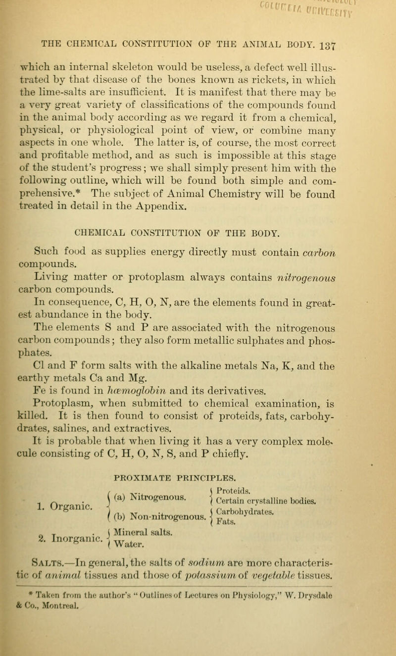 whicli an internal skeleton would be useless, a defect well illus- trated by that disease of the bones known as rickets, in which the lime-salts are insufficient. It is manifest that there may be a very great variety of classifications of the compounds found in the animal body according as we regard it from a chemical, physical, or physiological point of view, or combine many aspects in one whole. The latter is, of course, the most correct and profitable method, and as such is impossible at this stage of the student's progress ; we shall simply present him with the following outline, which will be found both simjjle and com- prehensive.* The subject of Animal Chemistry will be found treated in detail in the Appendix. CHEMICAL CONSTITUTION OF THE BODY. Such food as supplies energy directly must contain carbon compounds. Living matter or protoplasm always contains nitrogenous carbon compounds. In consequence, C, H, O, IST, are the elements found in great- est abundance in the body. The elements S and P are associated with the nitrogenous carbon compounds; they also form metallic sulphates and phos- XJhates. CI and F form salts with the alkaline metals Na, K, and the earthy metals Ca and Mg. Fe is found in luemoglohin and its derivatives. Protoplasm, when submitted to chemical examination, is killed. It is then found to consist of proteids, fats, carbohy- drates, salines, and extractives. It is probable that when living it has a very complex mole> cule consisting of C, H, O, N, S, and P chiefly. PROXIMATE PRINCIPLES. 1 Or anic j ^^^ ^'*^*'^^^°^- ] Certain crystalline bodies. ° ■ I ,-,. TVT -i. S Carbohydrates. ( (b) Non-mtrogenous. •) xj^ ^. „ , .1 Mineral salts. 2. Inorganic. ^.^ I Water Salts.—In general, the salts of sodium are more characteris- tic of animal tissues and those of potassium of vegetable tissues. * Takf-ri from Iho iiuthor's Outlinesof Lectures on Physiology, W. Dry.sdalo & Co., Moritr«;ul.