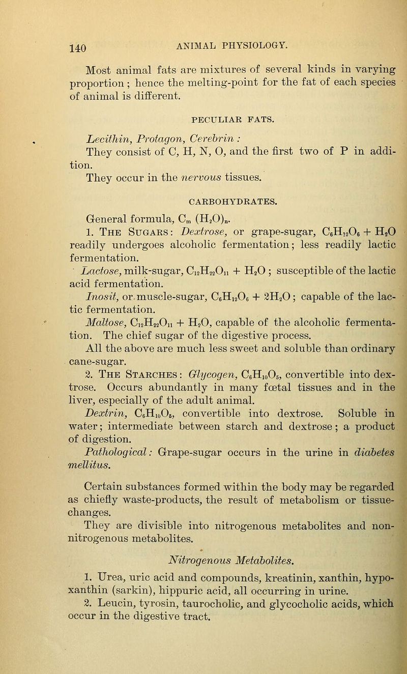 Most animal fats are mixtures of several kinds in varying proportion ; hence the melting-point for the fat of each species of animal is different. PECULIAR FATS. Lecithin, Protagon, Cerebrin: They consist of C, H, N, O, and the first two of P in addi- tion. They occur in the nervous tissues. CAEBOHYDRATES. General formula, Cm (H20)„. 1. The Sugars : Dextrose, or grape-sugar, CeHiaOe + H2O readily undergoes alcoholic fermentation; less readily lactic fermentation. Lactose, milk-sugar, Ci2H220n + H2O ; susceptible of the lactic acid fermentation. Inosit, or muscle-sugar, C6H12O6 + 2H2O; capable of the lac- tic fermentation. Maltose, C12H22O11 + H2O, capable of the alcoholic fermenta- tion. The chief sugar of the digestive process. All the above are much less sweet and soluble than ordinary cane-sugar. 2. The Starches : Glycogen, CeHioOs, convertible into dex- trose. Occurs abundantly in many foetal tissues and in the liver, especially of the adult animal. Dextrin, CeHioOe, convertible into dextrose. Soluble in water; intermediate between starch and dextrose; a product of digestion. Pathological: Grape-sugar occurs in the urine in diabetes mellitus. Certain substances formed within the body may be regarded as chiefly waste-products, the result of metabolism or tissue- changes. They are divisible into nitrogenous metabolites and non- nitrogenous metabolites. Nitrogenous Metabolites. 1. Urea, uric acid and compounds, kreatinin, xanthin, hypo- xanthin (sarkin), hippuric acid, all occurring in urine. 2. Leucin, tyrosin, taurocholic, and glycocholic acids, which occur in the digestive tract.