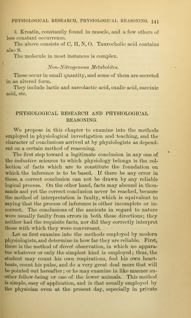 3. Kreatin, constantly found in muscle, and a few others of less constant occurrence. The above consists of C, H, N, O. Taurocholic acid contains also S. The molecule in most instances is complex. Non-Nitrogenous Metabolites. These occur in small quantity, and some of them are secreted in an altered form. They include lactic and sarcolactic acid, oxalic acid, succinic acid, etc. PHYSIOLOGICAL RESEARCH AND PHYSIOLOGICAL REASONING. We propose in this chapter to examine into the methods employed in physiological investigation and teaching, and the character of conclusions arrived at by physiologists as depend- ent on a certain method of reasoning. The first step toward a legitimate conclusion in any one of the inductive sciences to which physiology belongs is the col- lection of facts which are to constitute the foundation on which the inference is to be based. If there be any error in these, a correct conclusion can not be drawn by any reliable logical process. On the other hand, facts may abound in thou- sands and yet the correct conclusion never be reached, because the method of interpretation is faulty, which is equivalent to saying that the process of inference is either incomplete or in- correct. The conclusions of the ancients in regard to nature were usually faulty from errors in both these directions; they neither had the requisite facts, nor did they correctly interpret those with which they were conversant. Let us first examine into the methods employed by modern physiologists, and determine in how far they are reliable. First, there is the method of direct observation, in which no appara- tus whatever or only the simplest kind is employed; thus, the student may count his own respirations, feel his own heart- beats, count his pulse, and do a very great deal more that will be pointed out hereafter; or he may examine in like manner an- other fellow-being or (me of the lower animals. This method is simple, easy of application, and is that usually employed by the physician even at the present day, especially in private