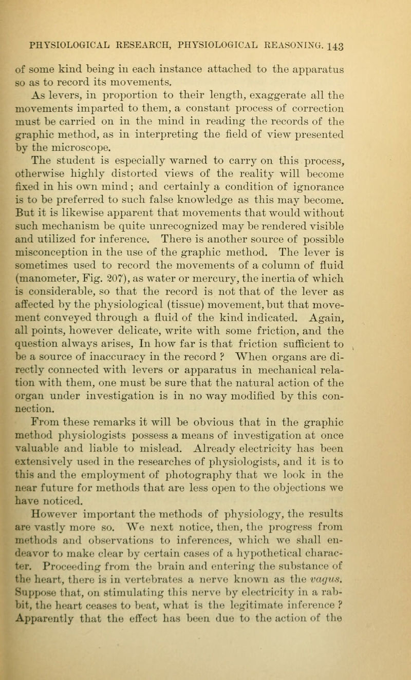 of some kind being iu each instance attached to the apparatus so as to record its movements. As levers, in proportion to their length, exaggerate all the movements imparted to them, a constant process of correction must be carried on in the mind in reading the records of the graphic method, as in interpreting the field of view presented by the microscope. The student is especially warned to carry on this process, otherwise highly distorted views of the reality will become fixed in his own mind ; and certainly a condition of ignorance is to be preferred to such false knowledge as this may become. But it is likewise apparent that movements that would without such mechanism be quite unrecognized may be rendered visible and utilized for inference. There is another source of possible misconception in the use of the graphic method. The lever is sometimes used to record the movements of a column of fluid (manometer. Fig. 207), as water or mercury, the inertia of which is considerable, so that the record is not that of the lever as affected by the physiological (tissue) movement, but that move- ment conveyed through a fluid of the kind indicated. Again, all points, however delicate, write with some friction, and the question always arises. In how far is that friction sufiicient to be a source of inaccuracy in the record ? When organs are di- rectly connected with levers or apparatus in mechanical rela- tion with them, one must be sure that the natural action of the organ under investigation is in no way modified by this con- nection. From these remarks it will be obvious that in the graphic method physiologists possess a means of investigation at once valuable and liable to mislead. Already electricity has been extensively used in the researches of physiologists, and it is to this and the employment of photography that we look in the near future for methods that are less open to the objections we have noticed. However important the methods of physiology, the results are vastly more so. We next notice, then, the progress from methods and observations to inferences, which we shall en- deavor to make clear by certain cases of a hypothetical charac- ter. Proceeding from the brain and entering the substance of the heart, there is in vertebrates a nerve known as the vagus. Suppose tliat, on stimulating this nerve by eh-ctricity in a rab- bit, tlie hf;art ceases to beat, what is tlie legitimate inference ? Apparently that the effect has been due to the action of tlio