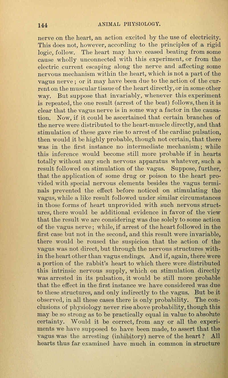nerve on the heart, an action excited by tlie use of electricity. This does not, however, according to the principles of a rigid logic, follow. The heart may have ceased beating from some cause wholly unconnected with this experiment, or from the electric current escaping along the nerve and affecting some nervous mechanism within the heart, which is not a part of the vagus nerve ; or it may have been due to the action of the cur- rent on the muscular tissue of the heart directly, or in some other way. But suppose that invariably, whenever this experiment is repeated, the one result (arrest of the beat) follows, then it is clear that the vagus nerve is in some way a factor in the causa- tion. Now, if it could be ascertained that certain branches of the nerve were distributed to the heart-muscle directly, and that stimulation of these gave rise to arrest of the cardiac pulsation, then would it be highly probable, though not certain, that there was in the first instance no intermediate mechanism; while this inference would become still more probable if in hearts totally without any such nervous apparatus whatever, such a result followed on stimulation of the vagus. Suppose, further, that the application of some drug or poison to the heart pro- vided with special nervous elements besides the vagus termi- nals prevented the effect before noticed on stimulating the vagus, while a like result followed under similar circumstances in those forms of heart unprovided with such nervous struct- ures, there would be additional evidence in favor of the view that the result we are considering was due solely to some action of the vagus nerve; while, if arrest of the heart followed in the first case but not in the second, and this result were invariable, there would be roused the suspicion that the action of the vagus was not direct, but through the nervous structures with- in the heart other than vagus endings. And if, again, there were a portion of the rabbit's heart to which there were distributed this intrinsic nervous supply, which on stimulation directly was arrested in its pulsation, it would be still more probable that the effect in the first instance we have considered was due to these structures, and only indirectly to the vagus. But be it observed, in all these cases there is only probability. The con- clusions of physiology never rise above probability, though this may be so strong as to be practically equal in value to absolute certainty. Would it be correct, from any or all the experi- ments we have supposed to have been made, to assert that the vagus was the arresting (inhibitory) nerve of the heart ? All hearts thus far examined have much in common in structure