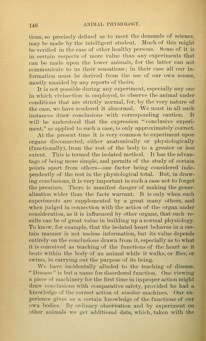 tions, so precisely defined as to meet the demands of science, may be made by the intelligent student. Much of this might be verified in the case of other healthy persons. Some of it is in certain respects of more value than any experiments that can be made upon the lower animals, for the latter can not communicate to us their sensations; in their case all our in- formation must be derived from the use of our own senses, mostly unaided by any reports of theirs. It is not possible during any experiment, especially any one in which vivisection is employed, to observe the animal under conditions that are strictly normal, for, by the very nature of the case, we have rendered it abnormal. We must in all such instances draw conclusions with corresponding caution. It will be understood that the expression conclusive experi- ment, as applied to such a case, is only approximately correct. At the present time it is very common to experiment upon organs disconnected, either anatomically or physiologically (functionally), from the rest of the body to a greater or less extent. This is termed the isolated method. It has the advan- tage of being more simple, and permits of the study of certain points apart from others—one factor being considered inde- pendently of the rest in the physiological total. But, in draw- ing conclusions, it is very important in such a case not to forget the premises. There is manifest danger of making the gener- alization wider than the facts warrant. It is only when such experiments are supplemented by a great many others, and when judged in connection with the action of the organ under consideration, as it is infl.uenced by other organs, that such re- sults can be of great value in building up a normal physiology. To know, for example, that the isolated heart behaves in a cer- tain manner is not useless information, but its value depends entirely on the conclusions drawn from it, especially as to what it is conceived as teaching of the functions of the heart as it beats within the body of. an animal while it walks, or flies, or swims, in carrying out the purpose of its being. We have incidentally alluded to the teaching of disease. Disease is but a name for disordered function. One viewing a piece of machinery for the first time in improper action might draw conclusions with comparative safety, provided he had a knowledge of the correct action of similar machines. Our ex- perience gives us a certain knowledge of the functions of our own bodies. By ordinary observation and by experiment on other animals we get additional data, which, taken with the