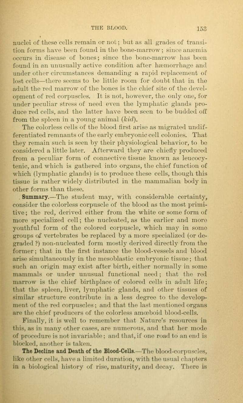 nuclei of these cells remain or not; but as all grades of transi- tion forms have been found in the bone-marrow; since anaemia occurs in disease of bones; since the bone-marrow has been found in an unusually active condition after haemorrhage and imder other circumstances demanding a rapid replacement of lost cells—there seems to be little room for doubt that in the adult the red marrow of the bones is the chief site of the devel- opment of red corpuscles. It is not, however, the only one, for under peculiar stress of need even the lymphatic glands pro- duce red cells, and the latter have been seen to be budded off from the spleen in a young animal (kid). The colorless cells of the blood first arise as migrated undif- ferentiated remnants of the early embryonic cell colonies. That they remain such is seen by their physiological behavior, to be considered a little later. Afterward they are chiefly produced from a peculiar form of connective tissue known as leucocy- tenic, and which is gathered into organs, the chief function of which (lymphatic glands) is to produce these cells, though this tissue is rather widely distributed in the mammalian body in other forms than these. . Smninary.—The student may, with considerable certainty, consider the colorless corpuscle of the blood as the most primi- tive ; the red, derived either from the white or some form of more specialized cell; the nucleated, as the earlier and more youthful form of the colored corpuscle, which may in some groups of vertebrates be replaced by a more specialized (or de- graded ?) non-nucleated form mostly derived directly from the former; that in the first instance the blood-vessels and blood arise simultaneously in the mesoblastic embryonic tissue; that such an origin may exist after birth, either normally in some mammals or under unusual functional need; that the red marrow is the chief birthplace of colored cells in adult life; that the spleen, liver, lymphatic glands, and other tissues of similar structure contribute in a less degree to the develop- ment of tlie red corpuscles; and that the last mentioned organs are the chief producers of the colorless amoeboid blood-cells. Finally, it is well to remember that Nature's resources in this, as in many other cases, are numerous, and that her mode of procedure is not invariable; and tliat, if one road to an end is blocked, another is taken. The Decline and Death of the Blood-Cells.—Th(! blood-corpuscles, like oUu-v cf^lls, li;ivc a limited durat ion, with the usual chai)ters in a biological history oi rise, maturity, and decay. There is