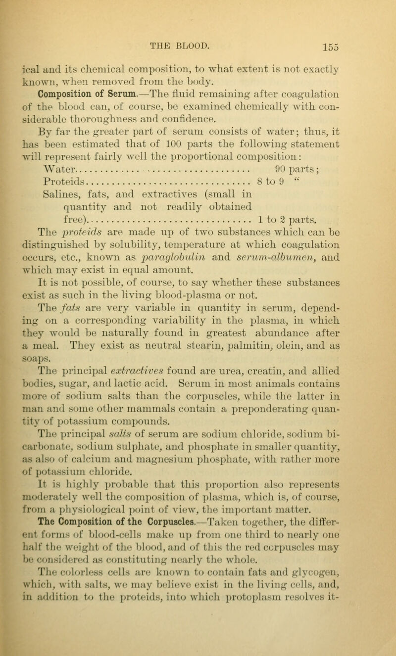 ical and its chemical composition, to what extent is not exactly known, when removed from the body. Composition of Serum.—The liuid remaining after coagulation of the blood can, of course, be examined chemically with con- siderable thoroughness and confidence. By far the greater part of serum consists of water; thus, it has been estimated that of 100 parts the following statement will represent fairly well the proportional comj)osition: Water 90 parts; Proteids 8 to 9  Salines, fats, and extractives (small in quantity and not readily obtained free) 1 to 2 parts. The proteids are made up of two substances which can be distinguished by solubility, temperature at which coagulation occurs, etc., known as paraglohulin and serum-albumen, and which may exist in equal amount. It is not possible, of course, to say whether these substances exist as such in the living blood-plasma or not. The fats are very variable in quantity in serum, depend- ing on a corresponding variability in the plasma, in which they would be naturally found in greatest abundance after a meal. They exist as neutral stearin, palmitin, olein, and as soaps. The principal extractives found are urea, creatin, and allied bodies, sugar, and lactic acid. Serum in most animals contains more of sodium salts than the corpuscles, while the latter in man and some other mammals contain a preponderating quan- tity of potassium compounds. The princi^jal salts of serum are sodium chloride, sodium bi- carbonate, sodium sulphate, and phosphate in smaller quantity, as also of calcium and magnesium phosphate, with rather more of potassium chloride. It is highly probable that this proportion also represents moderately well the composition of plasma, which is, of course, from a ])]iysiological point f)f view, the important matter. The Composition of the Corpuscles.—Taken together, the differ- ent forms of blood-cells make up from one tliird to nearly one half the weight of the blood, and of this the red corpuscles may be considered as constituting nearly the whole. The coloi'less cells are known to contain fats and glycogen, which, with salts, we may boli(;ve exist in the living cells, and, in addition t«> the proteids, into which protoplasm resolves it-
