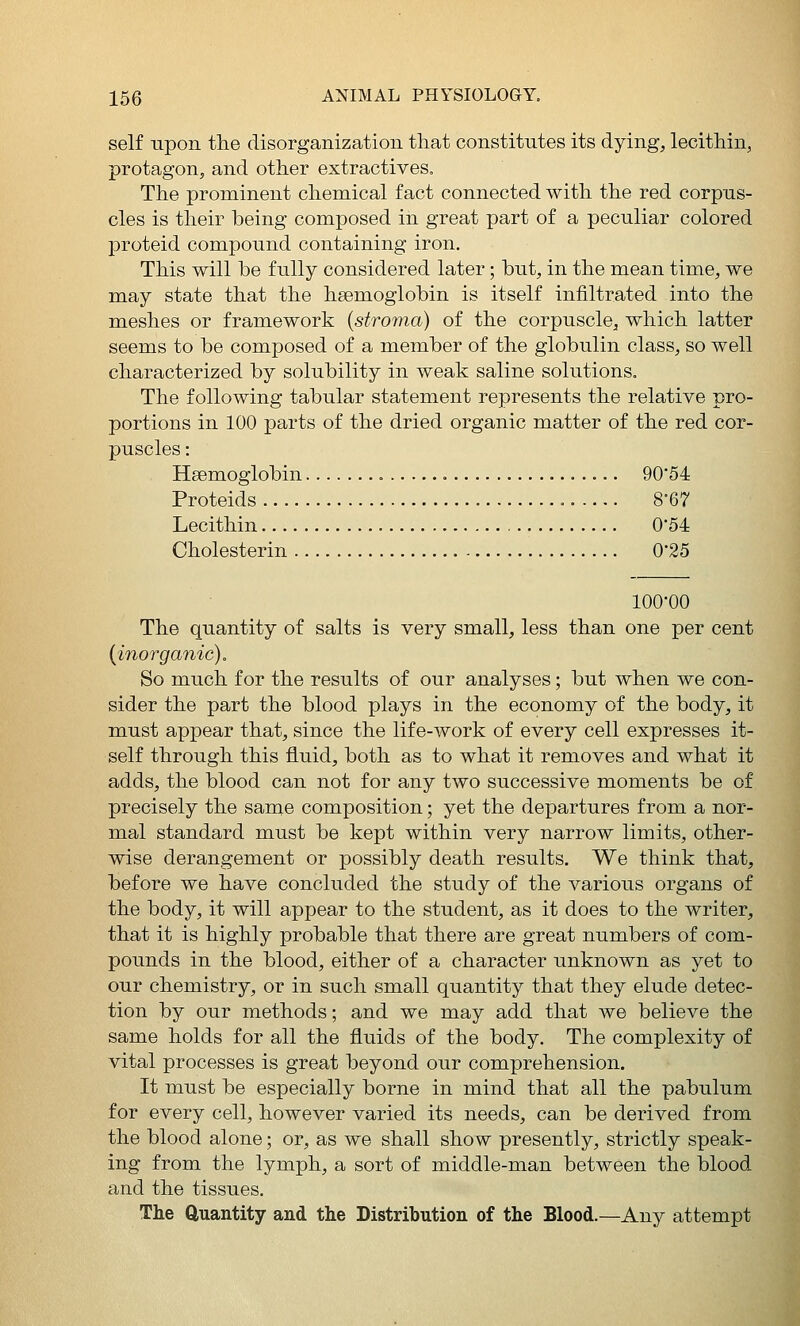 self upon the disorganization that constitutes its dying, lecithin, protagon, and other extractives^ The prominent chemical fact connected with the red corpus- cles is their being composed in great part of a peculiar colored proteid compound containing iron. This will be fully considered later; but, in the mean time, we may state that the haemoglobin is itself infiltrated into the meshes or framework (stroma) of the corpuscle, which latter seems to be composed of a member of the globulin class, so well characterized by solubility in weak saline solutions. The following tabular statement represents the relative pro- portions in 100 parts of the dried organic matter of the red cor- puscles : Hsemoglobin 90*54 Proteids 8-67 Lecithin 0'54 Cholesterin 0*25 100-00 The quantity of salts is very small, less than one per cent (inorganic). So much for the results of our analyses; but when we con- sider the part the blood plays in the economy of the body, it must appear that, since the life-work of every cell expresses it- self through this fluid, both as to what it removes and what it adds, the blood can not for any two successive moments be of precisely the same composition; yet the departures from a nor- mal standard must be kept within very narrow limits, other- wise derangement or possibly death results. We think that, before we have concluded the study of the various organs of the body, it will appear to the student, as it does to the writer, that it is highly probable that there are great numbers of com- pounds in the blood, either of a character unknown as yet to our chemistry, or in such small quantity that they elude detec- tion by our methods; and we may add that we believe the same holds for all the fluids of the body. The complexity of vital processes is great beyond our comprehension. It must be especially borne in mind that all the pabulum for every cell, however varied its needs, can be derived from the blood alone; or, as we shall show presently, strictly speak- ing from the lymph, a sort of middle-man between the blood and the tissues. The Quantity and the Distribution of the Blood.—Any attempt