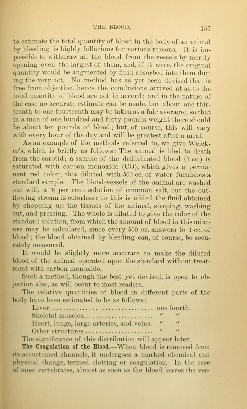 to estimate the total quantity of blood in the body of an animal by bleeding is highly fallacious for various reasons. It is im- possible to withdraw all the blood from the vessels by merely opening even the largest of them, and, if it were, the original quantity would be augmented by fluid absorbed into them dur- ing the very act. No method has as yet been devised that is free from objection, hence the conclusions arrived at as to the total quantity of blood are not in accord; and in the nature of the case no accurate estimate can be made, but about one thir- teenth to one fourteenth may be taken as a fair average; so that in a man of one hundred and forty pounds weight there should be about ten pounds of blood; but, of course, this will vary with every hour of the day and will be greatest after a meal. As an example of the methods referred to, we give Welck- er's, which is briefly as follows: The animal is bled to death from the carotid; a sample of the defibrinated blood (1 cc.) is saturated with carbon monoxide (CO), which gives a perma- nent red color; this diluted with 500 cc. of water furnishes a standard sample. The blood-vessels of the animal are washed out with a G per cent solution of common salt, but the out- flowing stream is colorless; to this is added the fluid obtained by chopping up the tissues of the animal, steeping, washing out, and pressing. The whole is diluted to give the color of the standard solution, from which the amount of blood in this mixt- ure may be calculated, since every 500 cc. answers to 1 cc. of blood; the blood obtained by bleeding can, of course, be accu- rately measured. It would be slightly more accurate to make the diluted blood of the animal operated upon the standard without treat- ment with carbon monoxide. Such a method, though the best yet devised, is open to ob- jection also, as will occur to most readers. The relative quantities of blood in different parts of the body have been estimated to be as follows: Liver one fourth. Skeletal muscles   Heart, lungs, large arteries, and veins.   Other structures   The significance of this distribution will appear later. The Coagulation of the Blood.—When blood is removed from it.s accu.storiied channels, it undergoes a marked chemical and ]>hysical change, termed clotting or coagulation. In the case of most vertebrates, almost as soon as the blood leaves the ves-