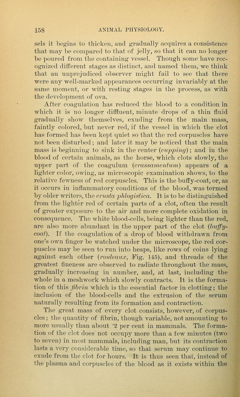 sels it begins to thicken, and gradually acquires a consistence that may be compared to that of jelly, so that it can no longer be poured from the containing vessel. Though some have rec- ognized different stages as distinct, and named them, we think that an unprejudiced observer might fail to see that there were any well-marked appearances occurring invariably at the same moment, or with resting stages in the process, as with the development of ova. After coagulation has reduced the blood to a condition in which it is no longer diffluent, minute drops of a thin fluid gradually show themselves, exuding from the main mass, faintly colored, but never red, if the vessel in which the clot has formed has been kept quiet so that the red corpuscles have not been disturbed; and later it may be noticed that the main mass is beginning to sink in the center {cupping); and in the blood of certain animals, as the horse, which clots slowly, the upper part of the coagulum {crassainentum) appears of a lighter color, owing, as microscopic examination shows, to the relative fewness of red corpuscles. This is the buffy-coat, or, as it occurs in inflammatory conditions of the blood, was termed by older writers, the crusta phlogistica. It is to be distinguished from the lighter red of certain parts of a clot, often the result of greater exposure to the air and more complete oxidation in consequence. The white blood-cells, being lighter than the red, are also more abundant in the upper part of the clot (buffy- coaf). If the coagulation of a drop of blood withdrawn from one's own finger be watched under the microscope, the red cor- puscles may be seen to run into heaps, like rows of coins lying against each other {rouleaux, Fig. 145), and threads of the greatest fineness are observed to radiate throughout the mass, gradually increasing in number, and, at last, including the whole in a meshwork which slowly contracts. It is the forma- tion of this fibrin which is the essential factor in clotting; the inclusion of the blood-cells and the extrusion of the serum naturally resulting from its formation and contraction. The great mass of every clot consists, however, of corpus- cles ; the quantity of fibrin, though variable, not amounting to more usually than about '2 per cent in mammals. The forma- tion of the clot does not occupy more than a few minutes (two to seven) in most mammals, including man, but its contraction lasts a very considerable time, so that serum may continue to exude from the clot for hours. It is thus seen that, instead of the plasma and corpuscles of the blood as it exists within the