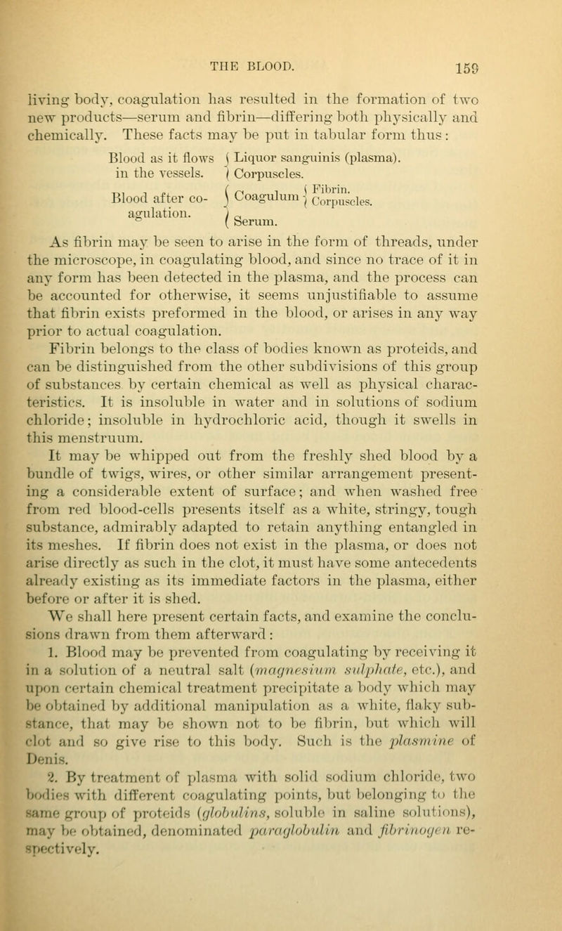 living body, coagulation has resulted in the formation of two new products—serum and fibrin—differing both physically and chemically. These facts may be put in tabular form thus: Blood as it flows j Liquor sanguinis (plasma), in the vessels. { Corpuscles. Blood after co- j Coagulum | corpuscles. agulation. j ^^ '^ { Serum. As fibrin may be seen to arise in the form of threads, under the microscope, in coagulating blood, and since no trace of it in any form has been detected in the plasma, and the process can be accounted for otherwise, it seems unjustifiable to assume that fibrin exists preformed in the blood, or arises in any way prior to actual coagulation. Fibrin belongs to the class of bodies known as proteids, and can be distinguished from the other subdivisions of this group of substances by certain chemical as well as physical charac- teristics. It is insoluble in water and in solutions of sodium chloride; insoluble in hydrochloric acid, though it swells in this menstruum. It may be whipped out from the freshly shed blood by a bundle of twigs, wires, or other similar arrangement present- ing a considerable extent of surface; and when washed free from red blood-cells presents itself as a white, stringy, tough substance, admirably adapted to retain anything entangled in its meshes. If fibrin does not exist in the plasma, or does not arise directly as such in the clot, it must have some antecedents already existing as its immediate factors in the plasma, either before or after it is shed. We .shall here present certain facts, and examine the conclu- sions drawn from them afterward : 1. Blood may be prevented from coagulating by receiving it in a solution of a neutral salt {magnesium sidphafe, etc.), and upon certain chemical treatment precipitate a body which may be obtained by additional manipulation as a white, flaky sub- stance, that may be shown not to be fibrin, but which will 'lot and so give rise to this body. Such is the plasmine of Denis. 2. By treatment of plasma with solid sodium chloride, two bodies with different coagulating points, but belonging to the same gronp of proteids ((jlohulins, soluble in saline solutions), may be obtained, denominated panujlubulin and fibriiiuycn re- -pectively.