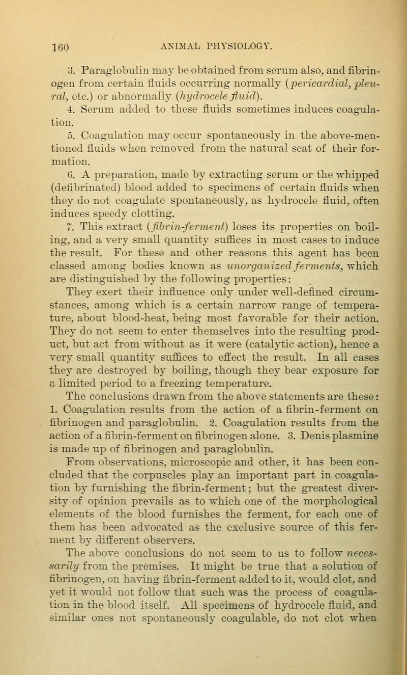 3. Paraglobulin may be obtained from serum, also, and fibrin- ogen from certain fluids occurring normally (jje?'/car(f[a7, jj?f?/- ral, etc.) or abnormally {hydrocele fluid). ■4. Serum added to these fluids sometimes induces coagula- tion. 5. Coagulation may occur spontaneously in the above-men- tioned fluids when removed from the natural seat of their for- mation. 6. A preparation, made by extracting serum or the -whipped (defibrinated) blood added to specimens of certain fluids when they do not coagulate spontaneously, as hydrocele fluid, often induces speedy clotting. 7. This extract {fibrin-fennenf) loses its properties on boil- ing, and a very small quantity sufiices in most cases to induce the result. For these and other reasons this agent has been classed among bodies known as uiiorganized ferments, y^'hicli are distinguished by the following properties: Thej^ exert their influence only under well-defined circum- stances, among which is a certain narrow range of tempera- ture, about blood-heat, being most favorable for their action. They do not seem to enter themselves into the resulting prod- uct, but act from without as it were (catalytic action), hence a very small quantity sufiices to effect the result. In all cases they are destroyed by boiling, though, they bear exposure for a limited period to a freezing temperature. The conclusions drawn from the above statements are these: 1. Coagulation results from the action of a fibrin-ferment on fibrinogen and paraglobulin. 2. Coagulation results from the action of a fibrin-ferment on fibrinogen alone. 3. Denis plasmine is made up of fibrinogen and paraglobulin. From observations, microscopic and other, it has been con- cluded that the corpuscles play an important part in coagula- tion by furnishing the fibrin-ferment; but tbe greatest diver- sity of opinion prevails as to which one of the morphological elements of the blood furnishes the ferment, for each one of them has been advocated as the exclusive source of this fer- ment by different observers. The above conclusions do not seem to us to follow neces- sarily from the premises. It might be true that a solution of fibrinogen, on ha^•ing fibrin-ferment added to it, would clot, and yet it would not follow that such was the process of coagula- tion in the blood itself. All specimens of hj^drocele fluid, and similar ones not spontaneously coagulable, do not clot when