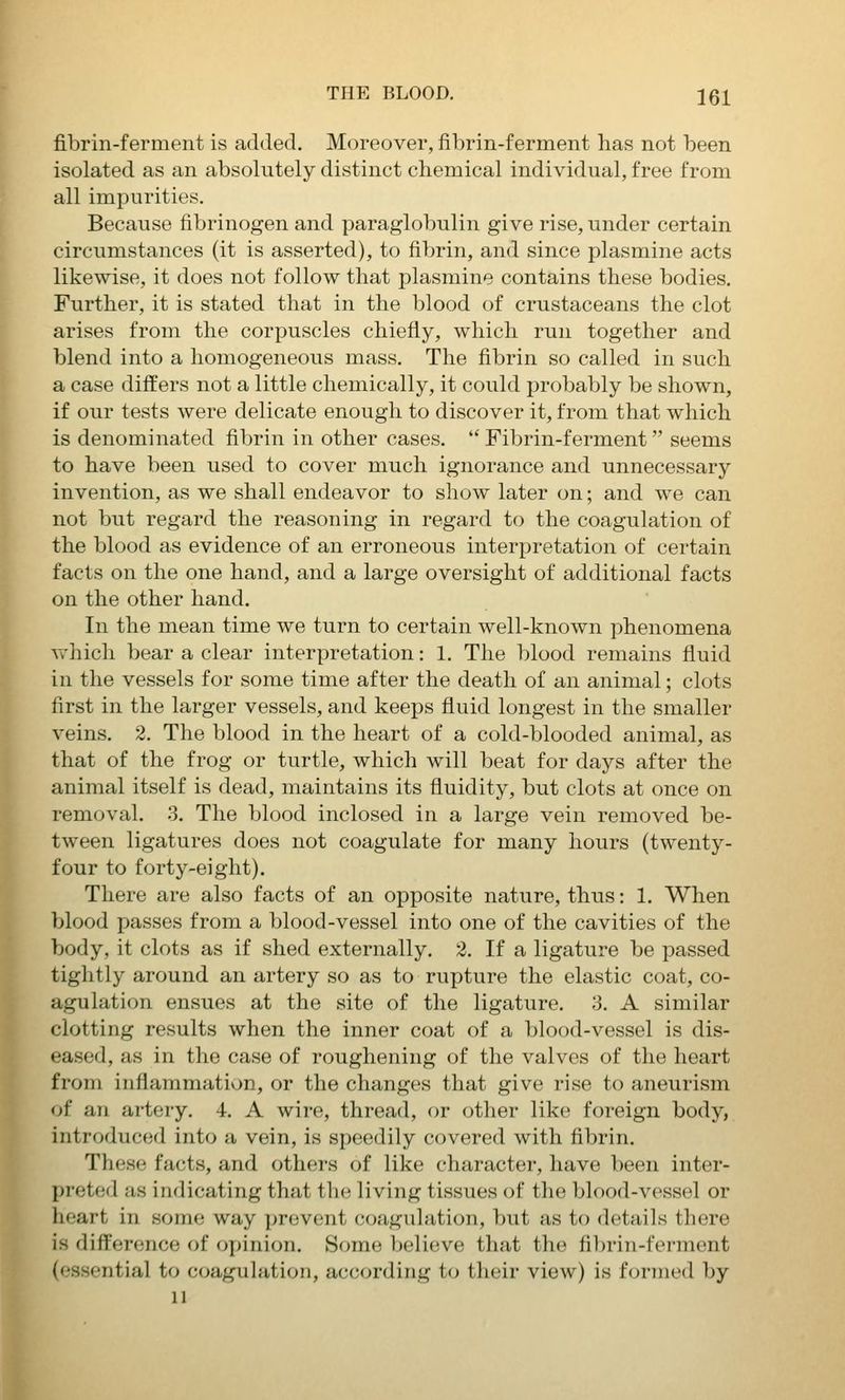 fibrin-ferment is added. Moreover, fibrin-ferment has not been isolated as an absolutely distinct chemical individual, free from all impurities. Because fibrinogen and paraglobulin give rise, under certain circumstances (it is asserted), to fibrin, and since plasmine acts likewise, it does not follow that plasmine contains these bodies. Further, it is stated that in the blood of crustaceans the clot arises from the corpuscles chiefly, which run together and blend into a homogeneous mass. The fibrin so called in such a case differs not a little chemically, it could probably be shown, if our tests were delicate enough to discover it, from that which is denominated fibrin in other cases.  Fibrin-ferment seems to have been used to cover much ignorance and unnecessary invention, as we shall endeavor to show later on; and we can not but regard the reasoning in regard to the coagulation of the blood as evidence of an erroneous interpretation of certain facts on the one hand, and a large oversight of additional facts on the other hand. In the mean time we turn to certain well-known phenomena which bear a clear interpretation: 1. The blood remains fluid in the vessels for some time after the death of an animal; clots first in the larger vessels, and keeps fluid longest in the smaller veins. 2. The blood in the heart of a cold-blooded animal, as that of the frog or turtle, which will beat for days after the animal itself is dead, maintains its fluidity, but clots at once on removal. 3. The blood inclosed in a large vein removed be- tween ligatures does not coagulate for many hours (twenty- four to forty-eight). There are also facts of an opposite nature, thus: 1. When blood passes from a blood-vessel into one of the cavities of the body, it clots as if shed externally. 2. If a ligature be passed tightly around an artery so as to rupture the elastic coat, co- agulation ensues at the site of the ligature. 3. A similar clotting results when the inner coat of a blood-vessel is dis- eased, as in the case of roughening of the valves of the heart from inflammation, or the changes that give rise to aneurism of an artery. 4. A wire, thread, or other like foreign body, introduced into a vein, is speedily covered with fibrin. These facts, and others of like character, have been inter- preted as indicating that the living tissues of the blood-vessel or heart in some way ];revent coagulation, but as to details there is difference of opinion. Some believe that the fi])rin-ferment (essential to coagulation, according to their view) is formed by 11