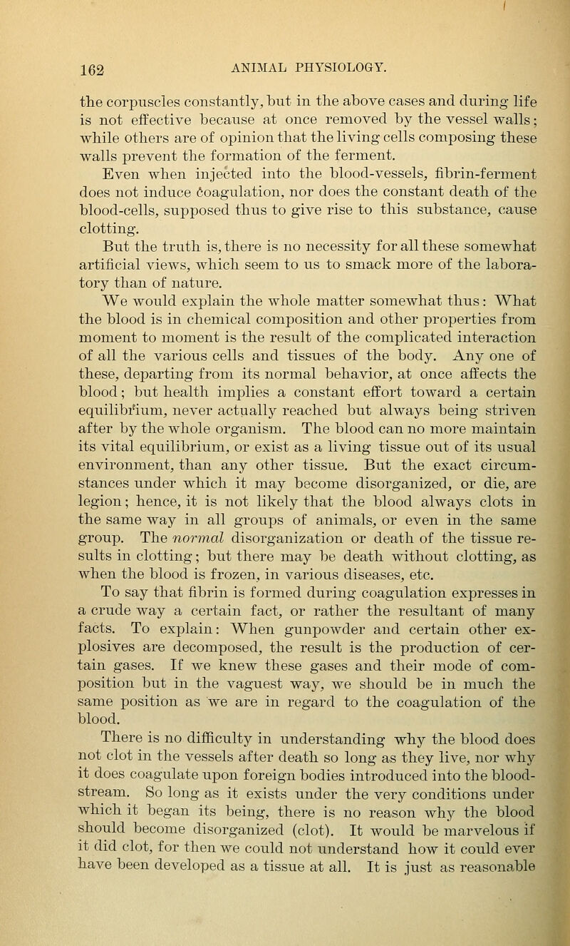 the corpuscles constantly, but in tlie above cases and during life is not effective because at once removed by the vessel walls; while others are of opinion that the living cells composing these walls prevent the formation of the ferment. Even when injected into the blood-vessels, fibrin-ferment does not induce Coagulation, nor does the constant death of the blood-cells, supposed thus to give rise to this substance, cause clotting. But the truth is, there is no necessity for all these somewhat artificial views, which seem to us to smack more of the labora- tory than of nature. We would explain the whole matter somewhat thus: What the blood is in chemical composition and other properties from moment to moment is the result of the complicated interaction of all the various cells and tissues of the body. Any one of these, departing from its normal behavior, at once affects the blood; but health implies a constant effort toward a certain equilibrium, never actually reached but always being striven after by the whole organism. The blood can no more maintain its vital equilibrium, or exist as a living tissue out of its usual environment, than any other tissue. But the exact circum- stances under which it may become disorganized, or die, are legion; hence, it is not likely that the blood always clots in the same way in all groups of animals, or even in the same group. The normal disorganization or death of the tissue re- sults in clotting; but there may be death without clotting, as when the blood is frozen, in various diseases, etc. To say that fibrin is formed during coagulation expresses in a crude way a certain fact, or rather the resultant of many facts. To explain: When gunpowder and certain other ex- plosives are decomposed, the result is the production of cer- tain gases. If we knew these gases and their mode of com- position but in the vaguest way, we should be in much the same position as we are in regard to the coagulation of the blood. There is no difficulty in understanding why the blood does not clot in the vessels after death so long as they live, nor why it does coagulate upon foreign bodies introduced into the blood- stream. So long as it exists under the very conditions under which it began its being, there is no reason why the blood should become disorganized (clot). It would be marvelous if it did clot, for then we could not understand how it could ever have been developed as a tissue at all. It is just as reasonable
