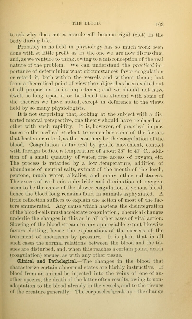 to ask why does not a muscle-cell become rigid (clot) in the body during life. Probably in no field in physiology has so much work been done with so little profit as in the one we are now discussing; and, as we venture to think, owing to a misconception of the real nature of the problem. We can understand the practical im- portance of determining what circumstances favor coagulation or retard it, both within the vessels and without them; but from a theoretical point of view the subject has been exalted out of all proportion to its importance; and we should not have dwelt, so long upon it, or burdened the student with sop^ie of the theories we have stated, except in deference to the views held by so many physiologists. It is not surprising that, looking at the subject with a dis- torted mental perspective, one theory should have replaced an- other with such rapidity. It is, however, of practical impor- tance to the medical student to remember some of the factors that hasten or retard, as the case may be, the coagulation of the blood. Coagulation is favored by gentle movement, contact with foreign bodies, a temperature of about 38° to 40° C, addi- tion of a small quantity of water, free access of oxygen, etc. The process is retarded by a low temperature, addition of abundance of neutral salts, extract of the mouth of the leech, peptone, much water, alkalies, and many other substances. The excess of carbonic anhydride and diminution of oxygen, seem to be the cause of the slower coagulation of venous blood, hence the blood long remains fluid in animals asphyxiated. A little reflection suffices to explain the action of most of the fac- tors enumerated. Any cause which hastens the disintegration of the blood-cells must accelerate coagulation ; chemical changes underlie the changes in this as in all other cases of vital action. Slowing of the blood-stream to any appreciable extent likewise favors clotting, hence the explanation- of the success of the treatment of aneurisms by jjressure. It is i)lain that in all such cases the normal relations between the blood and the tis- sues are disturbed, and, when this reaches a certain pcnnt, death (coagulation) ensues, as with any other tissue. Clinical and Pathological—The changes in the blood that cliaraclcrize certain abnormal states are highly instructive. If blf>od from an animal be injected into the veins of one of an- other species, the death of tlie latter often results, owing to non- adaptation to the blood already in the ve.s.sels, and to the tissues of the creature generally. The corpuscles V^ak up—the change