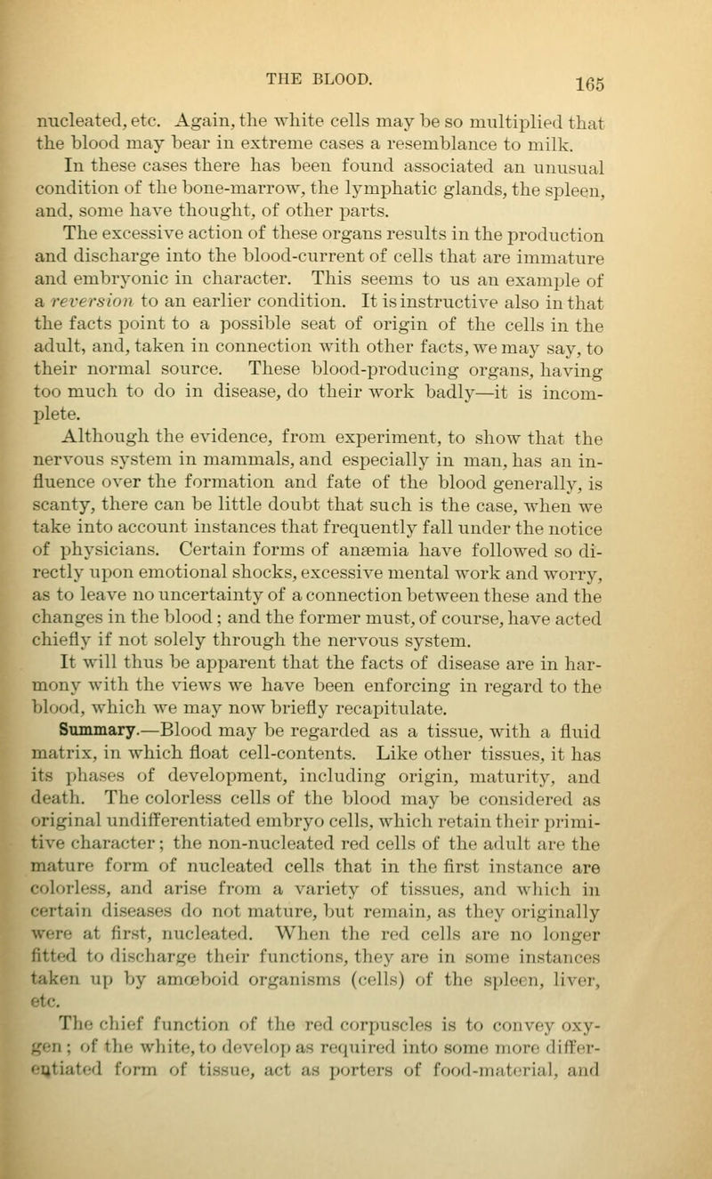 nucleated, etc. Again, the white cells may be so multiplied that the blood may bear in extreme cases a resemblance to milk. In these cases there has been found associated an unusual condition of the bone-marrow, the lymphatic glands, the spleen, and, some have thought, of other parts. The excessive action of these organs results in the production and discharge into the blood-current of cells that are immature and embryonic in character. This seems to us an examjole of a reversion to an earlier condition. It is instructive also in that the facts point to a possible seat of origin of the cells in the adult, and, taken in connection with other facts, we may say, to their normal source. These blood-producing organs, having too much to do in disease, do their work badly—it is incom- plete. Although the evidence, from experiment, to show that the nervous system in mammals, and especially in man, has an in- fluence over the formation and fate of the blood generally, is scanty, there can be little doubt that such is the case, when we take into account instances that frequently fall under the notice of physicians. Certain forms of anaemia have followed so di- rectly upon emotional shocks, excessiA^e mental work and worry, as to leave no uncertainty of a connection between these and the changes in the blood; and the former must, of course, have acted chiefly if not solely through the nervous system. It will thus be apparent that the facts of disease are in har- mony with the views we have been enforcing in regard to the blood, which we may now briefly recapitulate. Summary.—Blood may be regarded as a tissue, with a fluid matrix, in which float cell-contents. Like other tissues, it has its phases of development, including origin, maturity, and death. The colorless cells of the blood may be considered as original undiff'erentiated embryo cells, which retain their primi- tive character; the non-nucleated red cells of the adult are the mature form of nucleated cells that in the first instance are colorless, and arise from a variety of tissues, and which in certain diseases do not mature, but remain, as they originally were at first, nucleated. When the red cells are no longer fitted to discharge their functions, they are in some instances taken up by amoeboid organisms (cells) of the spleen, liver, etc. The chief function of the red corpuscles is to convey oxy- gen ; of the white, to develop as required into some more differ- '•ijtiated form of tissue, act as porters of food-material, and