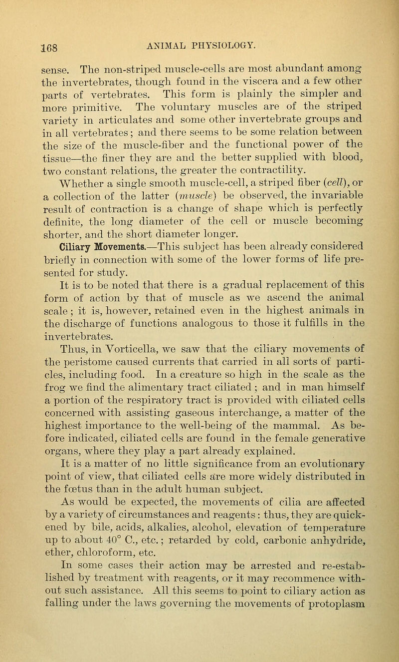sense. The non-striped muscle-cells are most abundant among tlie invertebrates, though found in the viscera and a few other parts of vertebrates. This form is plainly the simpler and more primitive. The voluntary muscles are of the striped variety in articulates and some other invertebrate groups and in all vertebrates; and there seems to be some relation between the size of the muscle-fiber and the functional power of the tissue—the finer they are and the better supplied with bloody two constant relations, the greater the contractility. Whether a single smooth muscle-cell, a striped fiber {cell), or a collection of the latter {muscle) be observed, the invariable result of contraction is a change of shape which is perfectly definite, the long diameter of the cell or muscle becoming shorter, and the short diameter longer. Ciliary Movements.—This subject has been already considered briefly in connection with some of the lower forms of life pre- sented for study. It is to be noted that there is a gradual replacement of this form of action by that of muscle as we ascend the animal scale; it is, however, retained even in the highest animals in the discharge of functions analogous to those it fulfills in the invertebrates. Thus, in Vorticella, we saw that the ciliary movements of the peristome caused currents that carried in all sorts of parti- cles, including food. In a creature so high in the scale as the frog we find the alimentary tract ciliated ; and in man himself a portion of the respiratory tract is provided with ciliated cells concerned with assisting gaseous interchange, a matter of the highest importance to the well-being of the mammal. As be- fore indicated, ciliated cells are found in the female generative organs, where they play a part already explained. It is a matter of no little significance from an evolutionary point of view, that ciliated cells are more widely distributed in the foetus than in the adult human subject. As would be expected, the movements of cilia are affected by a variety of circumstances and reagents: thus, they are quick- ened by bile, acids, alkalies, alcohol, elevation of temperature up to about 40° C, etc.; retarded by cold, carbonic anhydride, ether, chloroform, etc. In some cases their action may be arrested and re-estab- lished by treatment with reagents, or it may recommence with- out such assistance. All this seems to point to ciliary action as falling under the laws governing the movements of protoplasm