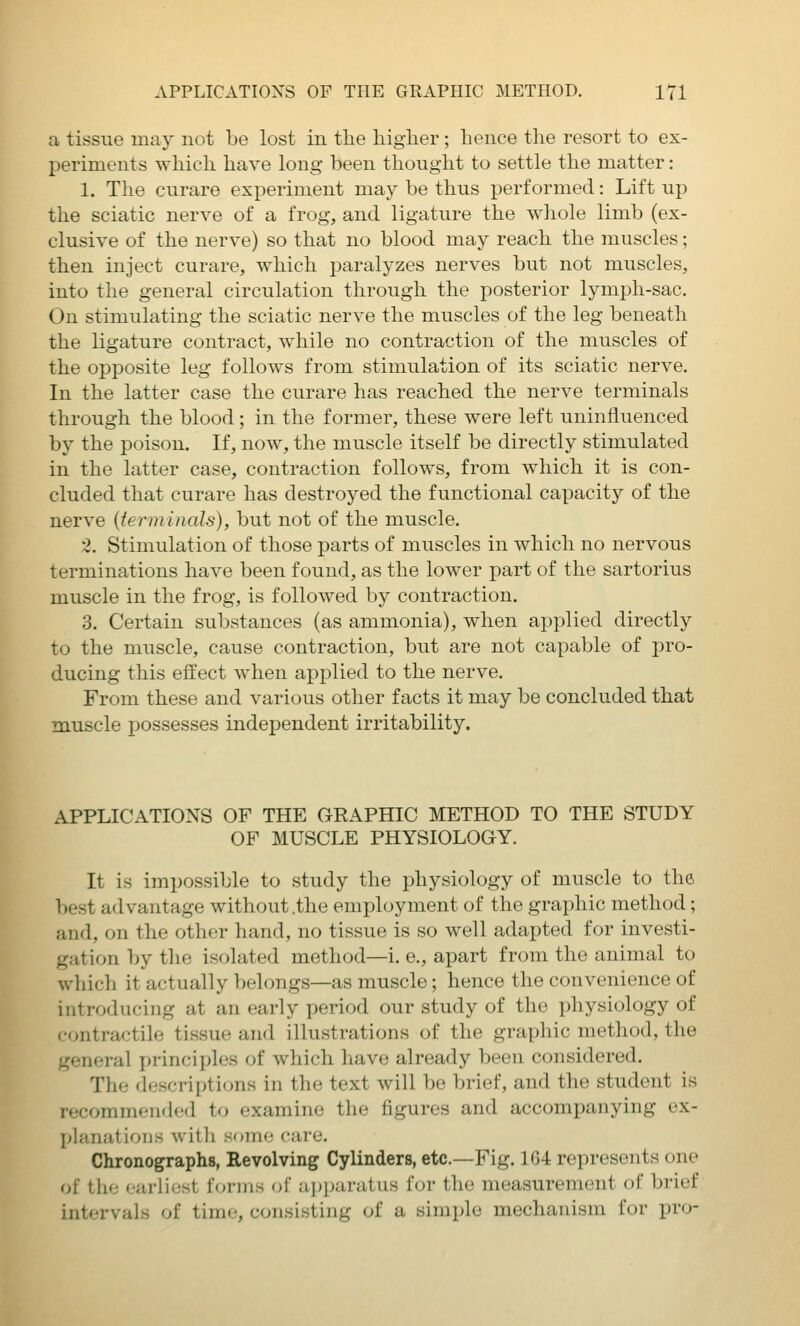 a tissue may not be lost in the higher ; hence the resort to ex- periments which have long been thought to settle the matter: 1. The curare experiment may be thus performed: Lift up the sciatic nerve of a frog, and ligature the whole limb (ex- clusive of the nerve) so that no blood may reach the muscles; then inject curare, which paralyzes nerves but not muscles, into the general circulation through the posterior lymi^h-sac. On stimulating the sciatic nerve the muscles of the leg beneath the ligature contract, while no contraction of the muscles of the opposite leg follows from stimulation of its sciatic nerve. In the latter case the curare has reached the nerve terminals through the blood; in the former, these were left uninfluenced by the poison. If, now, the muscle itself be directly stimulated in the latter case, contraction follows, from which it is con- cluded that curare has destroyed the functional capacity of the nerve {terminals), but not of the muscle. 2. Stimulation of those parts of muscles in which no nervous terminations have been found, as the lower part of the sartorius muscle in the frog, is followed by contraction. 3. Certain substances (as ammonia), when applied directly to the muscle, cause contraction, but are not capable of pro- ducing this effect when applied to the nerve. From these and various other facts it may be concluded that muscle possesses independent irritability. APPLICATIONS OF THE GRAPHIC METHOD TO THE STUDY OF MUSCLE PHYSIOLOGY. It is impossible to study the physiology of muscle to the I)est advantage without .the employment of the graphic method; and, on the other hand, no tissue is so well adapted for investi- gation by tlie isolated method—i. e., apart from the animal to which it actually belongs—as muscle; hence the convenience of introducing at an early period our study of the physiology of contractile tissue and illustrations of the graphic method, the general principles of which have already been considered. The descriptions in the text will be brief, and the student is recommended to examine the figures and accompanying ex- planations with some care. Chronographs, Revolving Cylinders, etc.—Fig. 164 represents one of the (jiirlio.st Uji-uih (A apparatus for the measurement of brief intervals of time, consisting of a simple mechanism for pro-