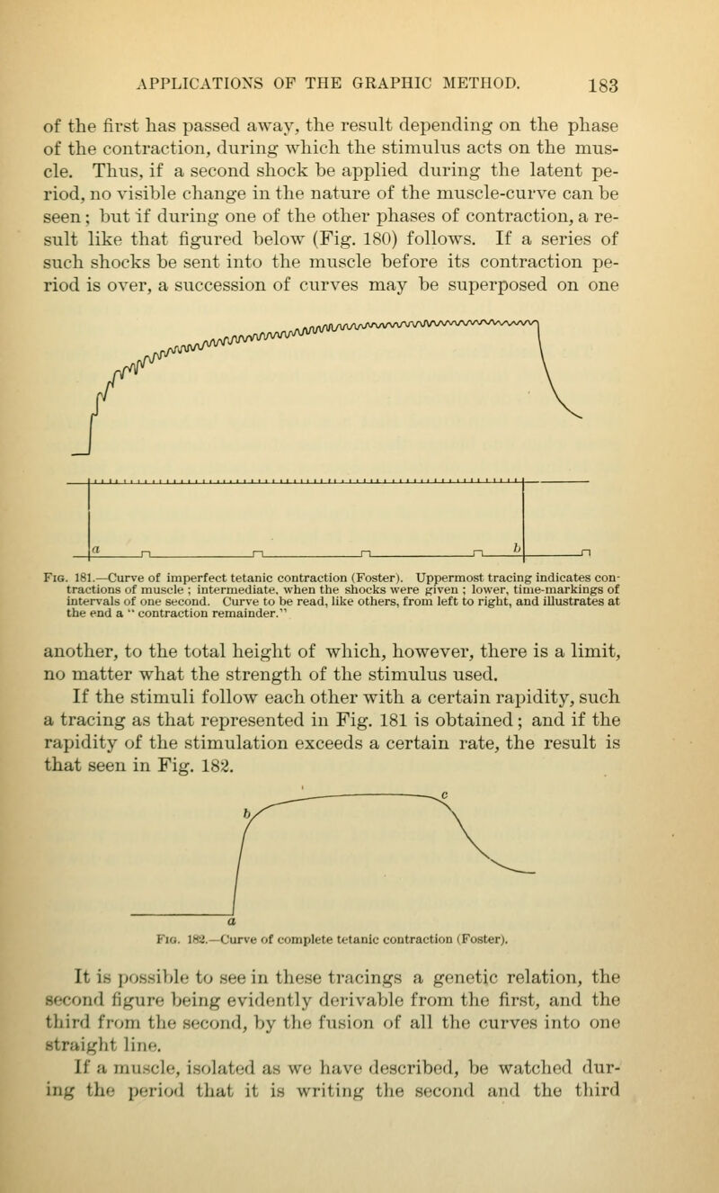 of the first has passed away, the result depending on the phase of the contraction, during which the stimuhis acts on the mus- cle. Thus, if a second shock be applied during the latent pe- riod, no visible change in the nature of the muscle-curve can be seen; but if during one of the other phases of contraction, a re- sult like that figured below (Fig. 180) follows. If a series of such shocks be sent into the muscle before its contraction pe- riod is over, a succession of curves may be superposed on one Fig. 181.—Curve of imperfect tetanic contraction (Foster). Uppermost tracing indicates con- tractions of muscle ; intermediate, when the shocks were given ; lower, time-markings of intervals of one second. Curve to be read, like others, from left to right, and illustrates at the end a ' contraction remainder. another, to the total height of which, however, there is a limit, no matter what the strength of the stimulus used. If the stimuli follow each other with a certain rapidity, such a tracing as that represented in Fig. 181 is obtained; and if the rapidity of the stimulation exceeds a certain rate, the result is that seen in Fig. 182. Fia. 182.—Curve of complete tetanic contraction (Foster). It is possible to see in these tracings a genetic relation, the second figure being evidently derivable from the first, and the third from the second, by the fusion of all the curves into one straight line. If a muscle, isolated as wo have described, be watched dur- ing the period that it is writing the second and the third