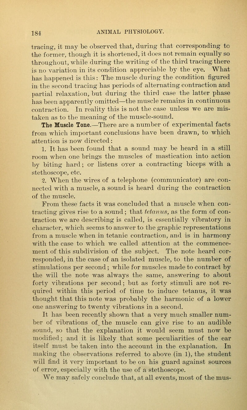 tracing, it may be observed that, during that corresponding to the former, though it is shortened, it does not remain equally so throughout, while during the writing of the third tracing, there is no variation in its condition appreciable by the eye. What has happened is this: The muscle during the condition figured in the second tracing has periods of alternating contraction and partial relaxation, but during the third case the latter phase has been apparently omitted—the muscle remains in continuous contraction. In reality this is not the case unless we are mis- taken as to the meaning of the muscle-sound. The Muscle Tone.—There are a number of experimental facts from which important conclusions have been drawn, to which attention is now directed: 1. It has been found that a sound may be heard in a still room when one brings the muscles of mastication into action by biting hard; or listens over a contracting biceps with a stethoscope, etc. 2. When the wires of a telephone (communicator) are con- nected with a muscle, a sound is heard during the contraction of the muscle. From these facts it was concluded that a muscle when con- tracting gives rise to a sound; that tetanus, as the form of con- traction we are describing is called, is essentially vibratory in character, which seems to answer to the graphic representations from a muscle when in tetanic contraction, and is in harmony with the case to which we called attention at the commence- ment of this subdivision of the subject. The note heard cor- responded, in the case of an isolated muscle, to the number of stimulations per second; while for muscles made to contract by the will the note was always the same, answering to about forty vibrations per second; but as forty stimuli are not re- quired within this period of time to induce tetanus, it was thought that this note was probably the harmonic of a lower one answering to twenty vibrations in a second. It has been recently shown that a very much smaller num- ber of vibrations of the muscle can give rise to an audible sound, so that the explanation it would seem must now be modified; and it is likely that some peculiarities of the ear itself must be taken into the account in the explanation. In making the observations referred to above (in 1), the student will find it very important to be on his guard against sources of error, especially with the use of a stethoscope. We may safely conclude that, at all events, most of the mus-