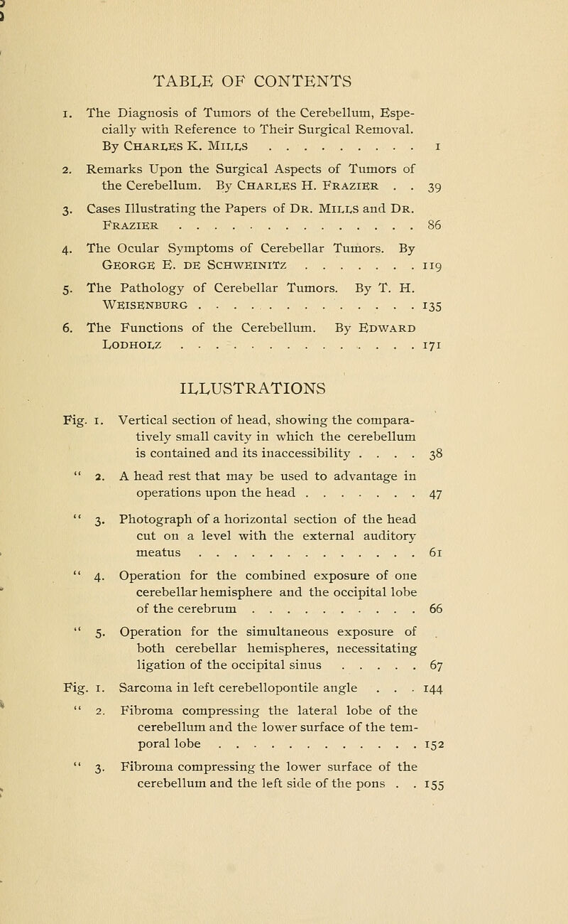 TABIvE OF CONTENTS 1. The Diagnosis of Tumors of the Cerebellum, Espe- cially with Reference to Their Surgical Removal. By Chari^es K. MiIvI,s i 2. Remarks Upon the Surgical Aspects of Tumors of the Cerebellum. By Chari^ES H. FraziER . . 39 3. Cases Illustrating the Papers of Dr. Mills and Dr. Frazier 86 4. The Ocular Symptoms of Cerebellar Tumors. By George E. de Schweinitz 119 5. The Pathology of Cerebellar Tumors. By T. H. WEisEneurg 135 6. The Functions of the Cerebellum. By Edward IvODHOLZ 171 ILLUSTRATIONS Fig. I. Vertical section of head, showing the compara- tively small cavity in which the cerebellum is contained and its inaccessibility .... 38  2. A head rest that may be used to advantage in operations upon the head 47 '' 3. Photograph of a horizontal section of the head cut on a level with the external auditory meatus 61  4. Operation for the combined exposure of one cerebellar hemisphere and the occipital lobe of the cerebrum 66  5. Operation for the simultaneous exposure of both cerebellar hemispheres, necessitating ligation of the occipital sinus 67 Fig. I. Sarcoma in left cerebellopontile angle . . . 144  2. Fibroma compressing the lateral lobe of the cerebellum and the lower surface of the tem- poral lobe 152  3. Fibroma compressing the lower surface of the cerebellum and the left side of the pons . .155