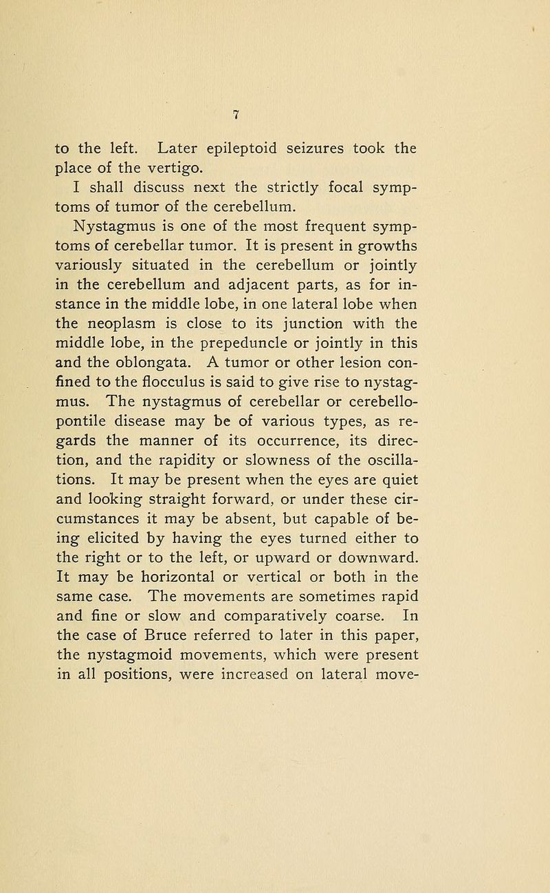 to the left. Later epileptoid seizures took the place of the vertigo. I shall discuss next the strictly focal symp- toms of tumor of the cerebellum. Nystagmus is one of the most frequent symp- toms of cerebellar tumor. It is present in growths variously situated in the cerebellum or jointly in the cerebellum and adjacent parts, as for in- stance in the middle lobe, in one lateral lobe when the neoplasm is close to its junction with the middle lobe, in the prepeduncle or jointly in this and the oblongata. A tumor or other lesion con- fined to the flocculus is said to give rise to nystag- mus. The nystagmus of cerebellar or cerebello- pontile disease may be of various types, as re- gards the manner of its occurrence, its direc- tion, and the rapidity or slowness of the oscilla- tions. It may be present when the eyes are quiet and looking straight forward, or under these cir- cumstances it may be absent, but capable of be- ing elicited by having the eyes turned either to the right or to the left, or upward or downward. It may be horizontal or vertical or both in the same case. The movements are sometimes rapid and fine or slow and comparatively coarse. In the case of Bruce referred to later in this paper, the nystagmoid movements, which were present in all positions, were increased on lateral move-