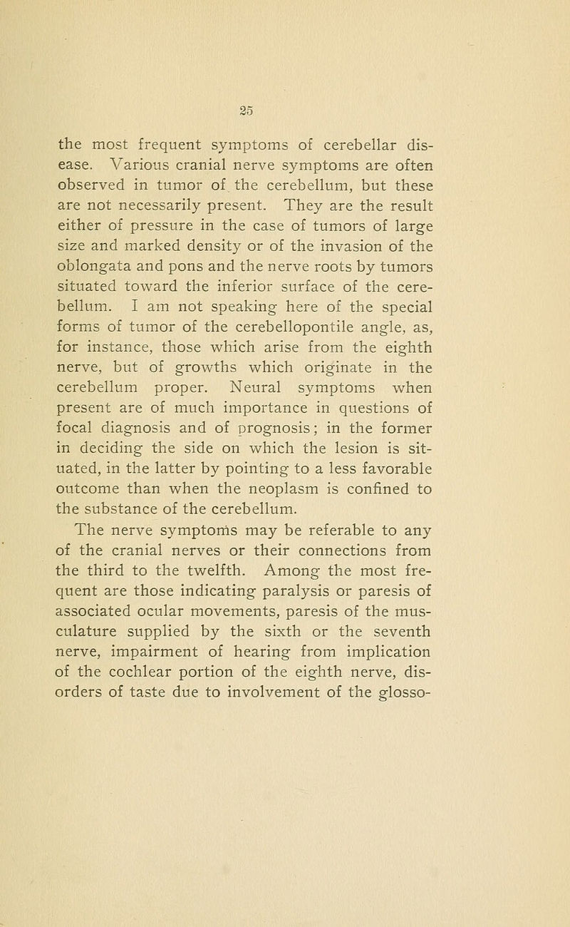 the most frequent symptoms of cerebellar dis- ease. Various cranial nerve symptoms are often observed in tumor of the cerebellum, but these are not necessarily present. They are the result either of pressure in the case of tumors of large size and marked density or of the invasion of the oblongata and pons and the nerve roots by tumors situated toward the inferior surface of the cere- bellum. I am not speaking here of the special forms of tumor of the cerebellopontile angle, as, for instance, those which arise from the eighth nerve, but of growths which originate in the cerebellum proper. Neural symptoms when present are of much importance in questions of focal diagnosis and of prognosis; in the former in deciding the side on which the lesion is sit- uated, in the latter by pointing to a less favorable outcome than when the neoplasm is confined to the substance of the cerebellum. The nerve symptonis may be referable to any of the cranial nerves or their connections from the third to the twelfth. Among the most fre- quent are those indicating paralysis or paresis of associated ocular movements, paresis of the mus- culature supplied by the sixth or the seventh nerve, impairment of hearing from implication of the cochlear portion of the eighth nerve, dis- orders of taste due to involvement of the glosso-