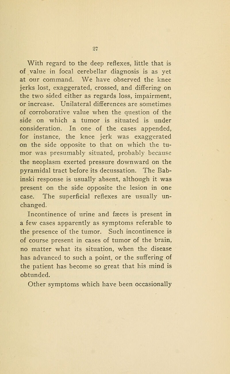 With regard to the deep reflexes, little that is of value in focal cerebellar diagnosis is as yet at our command. We have observed the knee jerks lost, exaggerated, crossed, and differing on the two sided either as regards loss, impairment, or increase. Unilateral differences are sometimes of corroborative value when the question of the side on which a tumor is situated is under consideration. In one of the cases appended, for instance, the knee jerk was exaggerated on the side opposite to that on which the tu- mor was presumably situated, probably because the neoplasm exerted pressure downward on the pyramidal tract before its decussation. The Bab- inski response is usually absent, although it was present on the side opposite the lesion in one case. The superficial reflexes are usually un- changed. Incontinence of urine and faeces is present in a few cases apparently as symptoms referable to the presence of the tumor. Such incontinence is of course present in cases of tumor of the brain, no matter what its situation, when the disease has advanced to such a point, or the suffering of the patient has become so great that his mind is obtunded. Other symptoms which have been occasionally