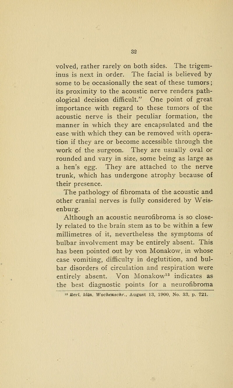 volved, rather rarely on both sides. The trigem- inus is next in order. The facial is believed by- some to be occasionally the seat of these tumors; its proximity to the acoustic nerve renders path- ological decision difficult. One point of great importance with regard to these tumors of the acoustic nerve is their peculiar formation, the manner in which they are encapsulated and the ease with which they can be removed with opera- tion if they are or become accessible through the work of the surgeon. They are usually oval or rounded and vary in size, some being as large as a hen's egg. They are attached to the nerve trunk, which has undergone atrophy because of their presence. The pathology of fibromata of the acoustic and other cranial nerves is fully considered by Weis- enburg. Although an acoustic neurofibroma is so close- ly related to the brain stem as to be within a few millimetres of it, nevertheless the symptoms of bulbar involvement may be entirely absent. This has been pointed out by von Monakow, in whose case vomiting, difficulty in deglutition, and bul- bar disorders of circulation and respiration were entirel}'- absent. Von Monakow^^ indicates as the best diagnostic points for a neurofibroma  Berl. kUn. Wochenschr., August 13, 1900, No. 33, p. 721.