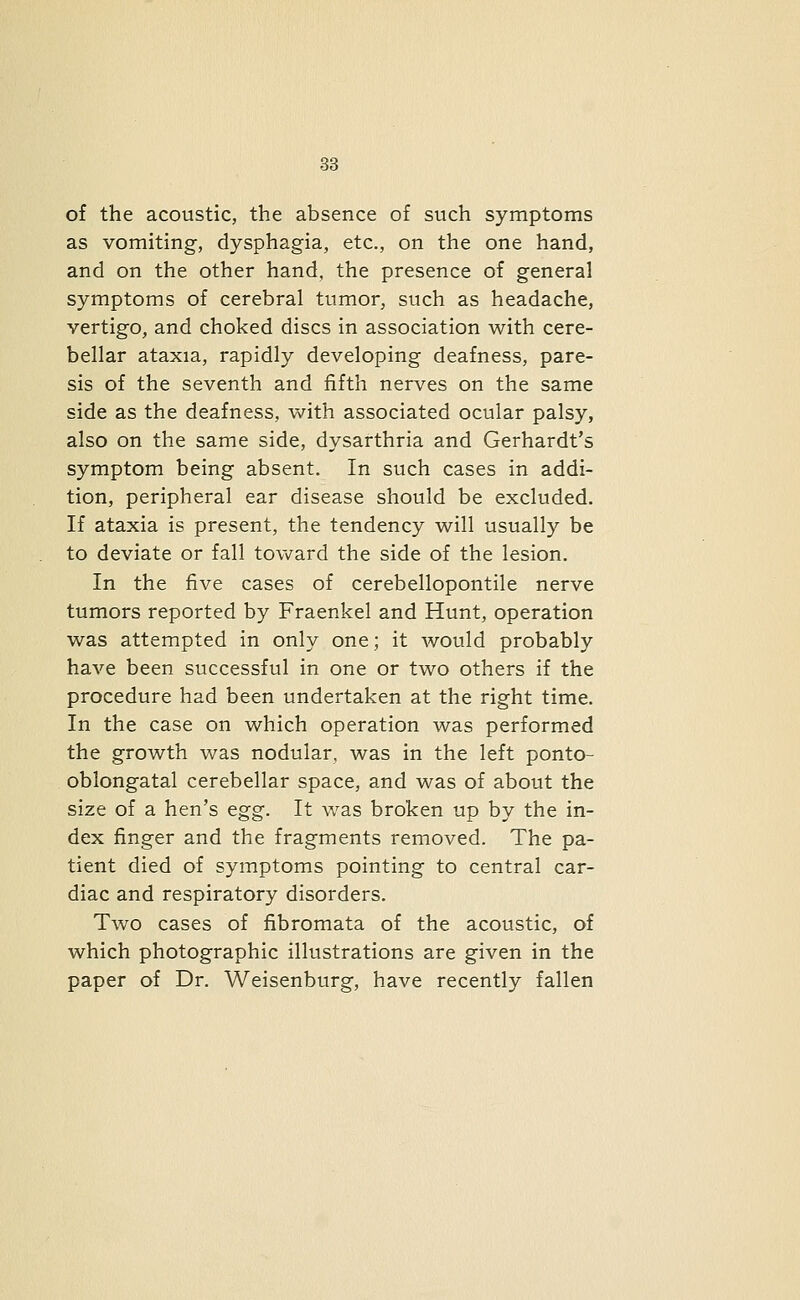 of the acoustic, the absence of such symptoms as vomiting, dysphagia, etc., on the one hand, and on the other hand, the presence of general symptoms of cerebral tumor, such as headache, vertigo, and choked discs in association with cere- bellar ataxia, rapidly developing deafness, pare- sis of the seventh and fifth nerves on the same side as the deafness, with associated ocular palsy, also on the same side, dysarthria and Gerhardt's symptom being absent. In such cases in addi- tion, peripheral ear disease should be excluded. If ataxia is present, the tendency will usually be to deviate or fall tov\rard the side of the lesion. In the five cases of cerebellopontile nerve tumors reported by Fraenkel and Hunt, operation was attempted in only one; it would probably have been successful in one or two others if the procedure had been undertaken at the right time. In the case on which operation was performed the growth was nodular, was in the left ponto- oblongatal cerebellar space, and was of about the size of a hen's egg. It was broken up by the in- dex finger and the fragments removed. The pa- tient died of symptoms pointing to central car- diac and respiratory disorders. Two cases of fibromata of the acoustic, of which photographic illustrations are given in the paper of Dr. Weisenburg, have recently fallen