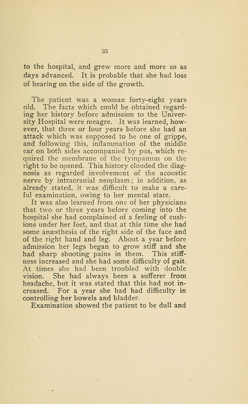 to the hospital, and grew more and more so as days advanced. It is probable that she had loss of hearing on the side of the growth. The patient was a woman forty-eight years old. The facts which could be obtained regard- ing her history before admission to the Univer- sity Hospital were meagre. It was learned, how- ever, that three or four years before she had an attack which was supposed to be one of grippe, and following this, inflammation of the middle ear on both sides accompanied by pus, which re- quired the membrane of the tympanum on the right to be opened. This history clouded the diag- nosis as regarded involvement of the acoustic nerve by intracranial neoplasm; in addition, as already stated, it was difficult to make a care- ful examination, owing to her mental state. It was also learned from one of her physicians that two or three years before coming into the hospital she had complained of a feeling of cush- ions under her feet, and that at this time she had some anaesthesia of the right side of the face and of the right hand and leg. About a year before admission her legs began to grow stiff and she had sharp shooting pains in them. This stiff- ness increased and she had some difficulty of gait. At times she had been troubled with double vision. She had always been a sufferer from headache, but it was stated that this had not in- creased. For a year she had had difficulty in controlling her bowels and bladder. Examination showed the patient to be dull and