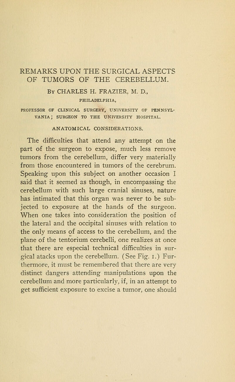 REMARKS UPON THE SURGICAL ASPECTS OF TUMORS OF THE CEREBELLUM. By CHARLES H. FRAZIER, M. D., PHILADELPHIA, PROFESSOR OF CLINICAL SURGERY^ UNIVERSITY OF PENNSYL- VANIA; SURGEON TO THE UNIVERSITY HOSPITAL. ANATOMICAL CONSIDERATIONS. The difficulties that attend any attempt on the part of the surgeon to expose, much less remove tumors from the cerebellum, differ very materially from those encountered in tumors of the cerebrum. Speaking upon this subject on another occasion I said that it seemed as though, in encompassing the cerebellum with such large cranial sinuses, nature has intimated that this organ was never to be sub- jected to exposure at the hands of the surgeon. When one takes into consideration the position of the lateral and the occipital sinuses with relation to the only means of access to the cerebellum, and the plane of the tentorium cerebelli, one realizes at once that there are especial technical difficulties in sur- gical atacks upon the cerebellum. (See Fig. i.) Fur- thermore, it must be remembered that there are very distinct dangers attending manipulations upon the cerebellum and more particularly, if, in an attempt to get sufficient exposure to excise a tumor, one should