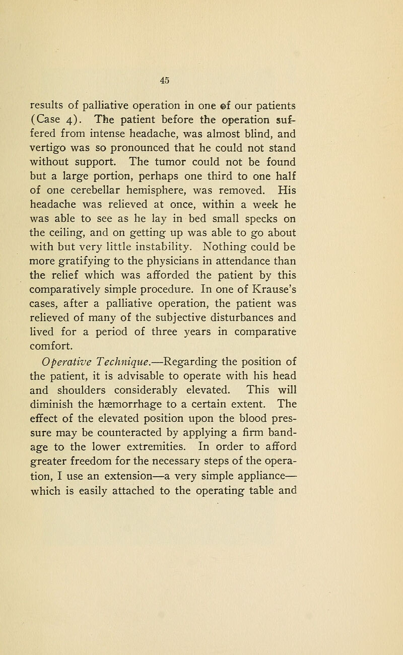 results of palliative operation in one ©f our patients (Case 4). The patient before the operation suf- fered from intense headache, was almost blind, and vertigo was so pronounced that he could not stand without support. The tumor could not be found but a large portion, perhaps one third to one half of one cerebellar hemisphere, was removed. His headache was relieved at once, within a week he was able to see as he lay in bed small specks on the ceiling, and on getting up was able to go about with but very little instability. Nothing could be more gratifying to the physicians in attendance than the relief which was afforded the patient by this comparatively simple procedure. In one of Krause's cases, after a palliative operation, the patient was relieved of many of the subjective disturbances and lived for a period of three years in comparative comfort. Operative Technique,—Regarding the position of the patient, it is advisable to operate with his head and shoulders considerably elevated. This will diminish the haemorrhage to a certain extent. The effect of the elevated position upon the blood pres- sure may be counteracted by applying a firm band- age to the lower extremities. In order to afford greater freedom for the necessary steps of the opera- tion, I use an extension—a very simple appliance— which is easily attached to the operating table and