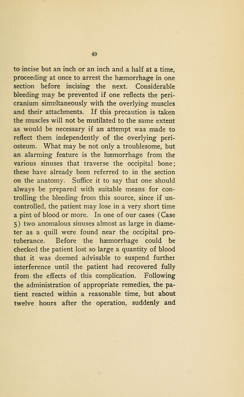 to incise but an inch or an inch and a half at a time, proceeding at once to arrest the haemorrhage in one section before incising the next. Considerable bleeding may be prevented if one reflects the peri- cranium simultaneously with the overlying muscles and their attachments. If this precaution is taken the muscles will not be mutilated to the same extent as would be necessary if an attempt was made to reflect them independently of the overlying peri- osteum. What may be not only a troublesome, but an alarming feature is the haemorrhage from the various sinuses that traverse the occipital bone; these have already been referred to in the section on the anatomy. Suflice it to say that one should always be prepared with suitable means for con- trolling the bleeding from this source, since if un- controlled, the patient may lose in a very short time a pint of blood or more. In one of our cases (Case 5) two anomalous sinuses almost as large in diame- ter as a quill were found near the occipital pro- tuberance. Before the haemorrhage could be checked the patient lost so large a quantity of blood that it was deemed advisable to suspend further interference until the patient had recovered fully from the effects of this complication. Following the administration of appropriate remedies, the pa- tient reacted within a reasonable time, but about twelve hours after the operation, suddenly and
