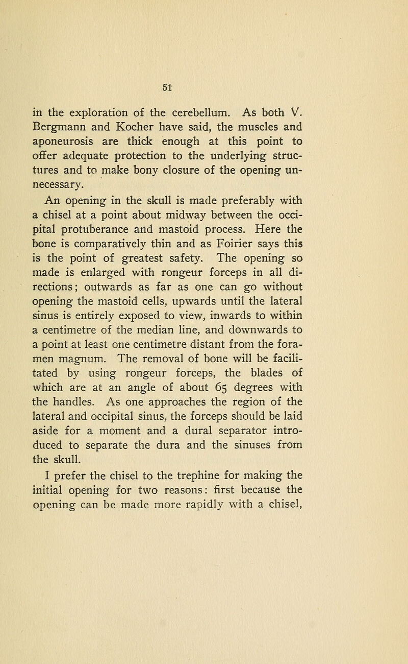 in the exploration of the cerebellum. As both V. Bergmann and Kocher have said, the muscles and aponeurosis are thick enough at this point to offer adequate protection to the underlying struc- tures and to make bony closure of the opening un- necessary. An opening in the skull is made preferably with a chisel at a point about midway between the occi- pital protuberance and mastoid process. Here the bone is comparatively thin and as Foirier says this is the point of greatest safety. The opening so made is enlarged with rongeur forceps in all di- rections; outwards as far as one can go without opening the mastoid cells, upwards until the lateral sinus is entirely exposed to view, inwards to within a centimetre of the median line, and downwards to a point at least one centimetre distant from the fora- men magnum. The removal of bone will be facili- tated by using rongeur forceps, the blades of which are at an angle of about 65 degrees with the handles. As one approaches the region of the lateral and occipital sinus, the forceps should be laid aside for a moment and a dural separator intro- duced to separate the dura and the sinuses from the skull. I prefer the chisel to the trephine for making the initial opening for two reasons: first because the opening can be made more rapidly with a chisel,