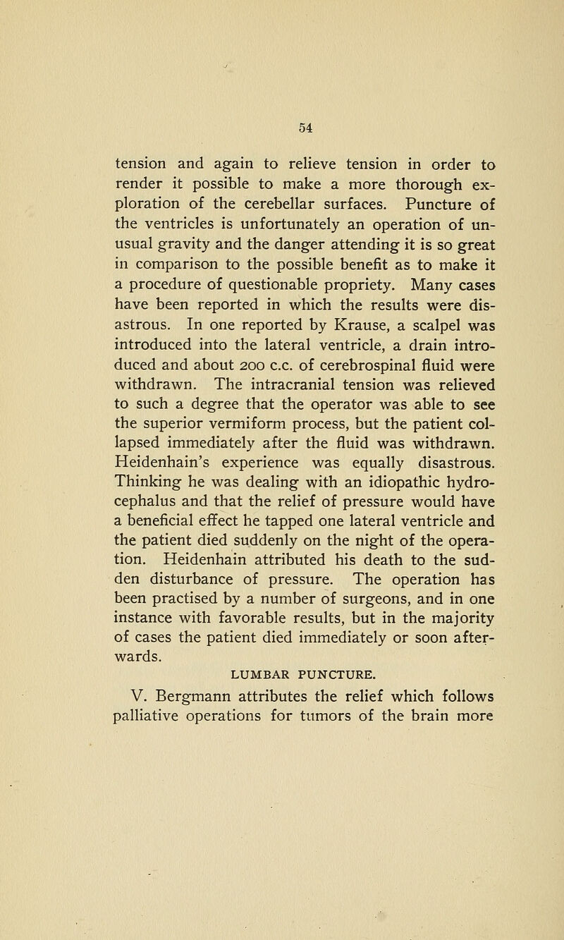 tension and again to relieve tension in order to render it possible to make a more thorough ex- ploration of the cerebellar surfaces. Puncture of the ventricles is unfortunately an operation of un- usual gravity and the danger attending it is so great in comparison to the possible benefit as to make it a procedure of questionable propriety. Many cases have been reported in which the results were dis- astrous. In one reported by Krause, a scalpel was introduced into the lateral ventricle, a drain intro- duced and about 200 c.c. of cerebrospinal fluid were withdrawn. The intracranial tension was relieved to such a degree that the operator was able to see the superior vermiform process, but the patient col- lapsed immediately after the fluid was withdrawn. Heidenhain's experience was equally disastrous. Thinking he was dealing with an idiopathic hydro- cephalus and that the relief of pressure would have a beneficial effect he tapped one lateral ventricle and the patient died suddenly on the night of the opera- tion. Heidenhain attributed his death to the sud- den disturbance of pressure. The operation has been practised by a number of surgeons, and in one instance with favorable results, but in the majority of cases the patient died immediately or soon after- wards. LUMBAR PUNCTURE. V. Bergmann attributes the relief which follows palliative operations for tumors of the brain more