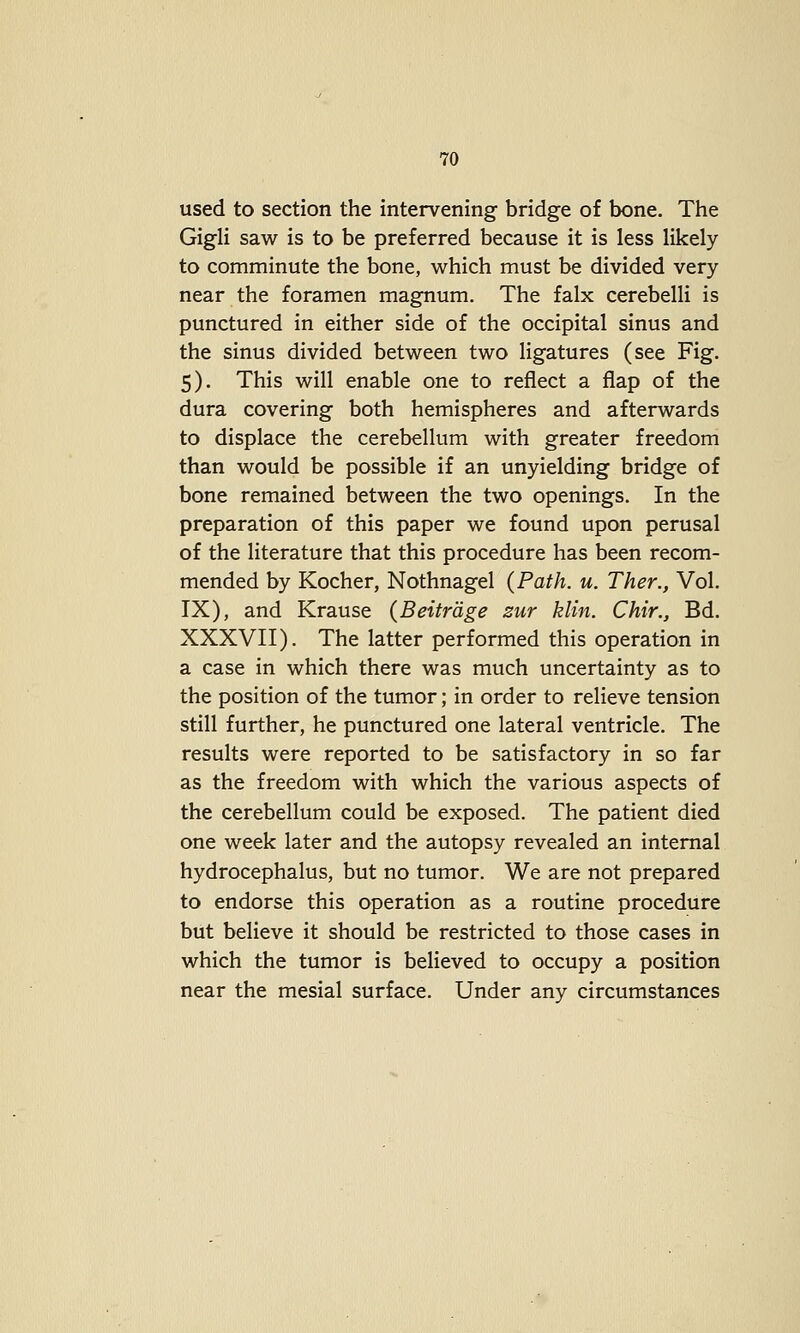 used to section the intervening bridge of bone. The Gigli saw is to be preferred because it is less likely to comminute the bone, which must be divided very near the foramen magnum. The falx cerebelli is punctured in either side of the occipital sinus and the sinus divided between two ligatures (see Fig. 5). This will enable one to reflect a flap of the dura covering both hemispheres and afterwards to displace the cerebellum with greater freedom than would be possible if an unyielding bridge of bone remained between the two openings. In the preparation of this paper we found upon perusal of the literature that this procedure has been recom- mended by Kocher, Nothnagel (Path. u. Ther., Vol. IX), and Krause {Beitrdge zur klin. Chir., Bd. XXXVII). The latter performed this operation in a case in which there was much uncertainty as to the position of the tumor; in order to relieve tension still further, he punctured one lateral ventricle. The results were reported to be satisfactory in so far as the freedom with which the various aspects of the cerebellum could be exposed. The patient died one week later and the autopsy revealed an internal hydrocephalus, but no tumor. We are not prepared to endorse this operation as a routine procedure but believe it should be restricted to those cases in which the tumor is believed to occupy a position near the mesial surface. Under any circumstances