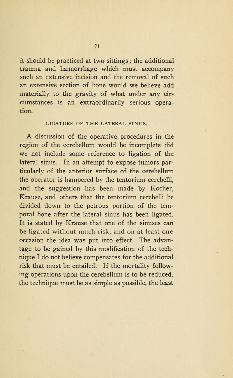 it should be practiced at two sittings; the additional trauma and haemorrhage which must accompany such an extensive incision and the removal of such an extensive section of bone would we believe add materially to the gravity of what under any cir- cumstances is an extraordinarily serious opera- tion. LIGATURE OF THE LATERAL SINUS. A discussion of the operative procedures in the region of the cerebellum would be incomplete did we not include some reference to ligation of the lateral sinus. In an attempt to expose tumors par- ticularly of the anterior surface of the cerebellum the operator is hampered by the tentorium cerebelli, and the suggestion has been made by Kocher, Krause, and others that the tentorium cerebelli be divided down to the petrous portion of the tem- poral bone after the lateral sinus has been ligated. It is stated by Krause that one of the sinuses can be ligated without much risk, and on at least one occasion the idea was put into effect. The advan- tage to be gained by this modification of the tech- nique I do not believe compensates for the additional risk that must be entailed. If the mortality follow- ing operations upon the cerebellum is to be reduced, the technique must be as simple as possible, the least