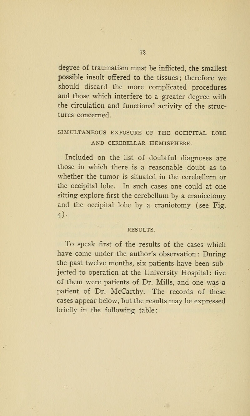 degree of traumatism must be inflicted, the smallest possible insult ojffered to the tissues; therefore we should discard the more complicated procedures and those which interfere to a greater degree with the circulation and functional activity of the struc- tures concerned. SIMULTANEOUS EXPOSURE OF THE OCCIPITAL LOBE AND CEREBELLAR HEMISPHERE. Included on the list of doubtful diagnoses are those in which there is a reasonable doubt as to whether the tumor is situated in the cerebellum or the occipital lobe. In such cases one could at one sitting explore first the cerebellum by a craniectomy and the occipital lobe by a craniotomy (see Fig. 4). RESULTS. To speak first of the results of the cases which have come under the author's observation: During the past twelve months, six patients have been sub- jected to operation at the University Hospital: five of them were patients of Dr. Mills, and one was a patient of Dr. McCarthy. The records of these cases appear below, but the results may be expressed briefly in the following table: