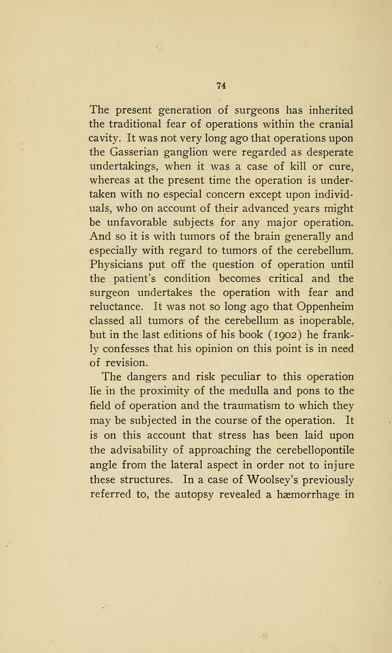 The present generation of surgeons has inherited the traditional fear of operations within the cranial cavity. It was not very long ago that operations upon the Gasserian ganglion were regarded as desperate undertakings, when it was a case of kill or cure, whereas at the present time the operation is under- taken with no especial concern except upon individ- uals, who on account of their advanced years might be unfavorable subjects for any major operation. And so it is with tumors of the brain generally and especially with regard to tumors of the cerebellum. Physicians put off the question of operation until the patient's condition becomes critical and the surgeon undertakes the operation with fear and reluctance. It was not so long ago that Oppenheim classed all tumors of the cerebellum as inoperable, but in the last editions of his book (1902) he frank- ly confesses that his opinion on this point is in need of revision. The dangers and risk peculiar to this operation lie in the proximity of the medulla and pons to the field of operation and the traumatism to which they may be subjected in the course of the operation. It is on this account that stress has been laid upon the advisability of approaching the cerebellopontile angle from the lateral aspect in order not to injure these structures. In a case of Woolsey's previously referred to, the autopsy revealed a haemorrhage in