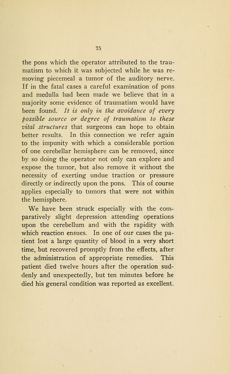 the pons which the operator attributed to the trau- matism to which it was subjected while he was re- moving piecemeal a tumor of the auditory nerve. If in the fatal cases a careful examination of pons and medulla had been made we believe that in a majority some evidence of traumatism would have been found. It is only in the avoidance of every possible source or degree of traumatism to these vital structures that surgeons can hope to obtain better results. In this connection we refer again to the impunity with which a considerable portion of one cerebellar hemisphere can be removed, since by so doing the operator not only can explore and expose the tumor, but also remove it without the necessity of exerting undue traction or pressure directly or indirectly upon the pons. This of course applies especially to tumors that were not within the hemisphere. We have been struck especially with the com- paratively slight depression attending operations upon the cerebellum and with the rapidity with which reaction ensues. In one of our cases the pa- tient lost a large quantity of blood in a very short time, but recovered promptly from the effects, after the administration of appropriate remedies. This patient died twelve hours after the operation sud- denly and unexpectedly, but ten minutes before he died his general condition was reported as excellent.