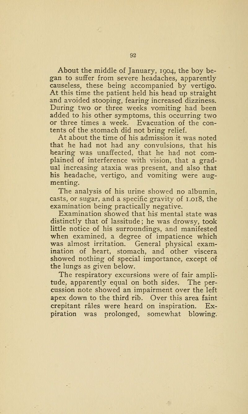 About the middle of January, 1904, the boy be- gan to suffer from severe headaches, apparently causeless, these being accompanied by vertigo. At this time the patient held his head up straight and avoided stooping, fearing increased dizziness. During two or three weeks vomiting had been added to his other symptoms, this occurring two or three times a week. Evacuation of the con- tents of the stomach did not bring relief. At about the time of his admission it was noted that he had not had any convulsions, that his hearing was unaffected, that he had not com- plained of interference with vision, that a grad- ual increasing ataxia was present, and also that his headache, vertigo, and vomiting were aug- menting. The analysis of his urine showed no albumin, casts, or sugar, and a specific gravity of 1.018, the examination being practically negative. Examination showed that his' mental state was distinctly that of lassitude; he was drowsy, took little notice of his surroundings, and manifested when examined, a degree of impatience which was almost irritation. General physical exam- ination of heart, stomach, and other viscera showed nothing of special importance, except of the lungs as given below. The respiratory excursions were of fair ampli- tude, apparently equal on both sides. The per- cussion note showed an impairment over the left apex down to the third rib. Over this area faint crepitant rales were heard on inspiration. Ex- piration was prolonged, somewhat blowing.