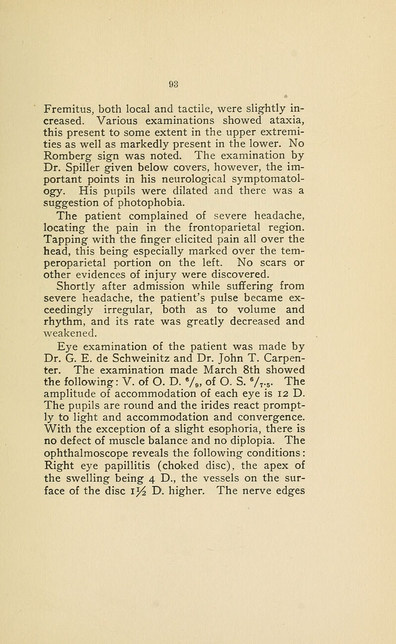 • Fremitus, both local and tactile, were slightly in- creased. Various examinations showed ataxia, this present to some extent in the upper extremi- ties as well as markedly present in the lower. No Romberg sign was noted. The examination by Dr. Spiller given below covers, however, the im- portant points in his neurological symptomatol- ogy. His pupils were dilated and there was a suggestion of photophobia. The patient complained of severe headache, locating the pain in the frontoparietal region. Tapping with the finger elicited pain all over the head, this being especially marked over the tem- peroparietal portion on the left. No scars or other evidences of injury were discovered. Shortly after admission while suffering from severe headache, the patient's pulse became ex- ceedingly irregular, both as to volume and rhythm, and its rate was greatly decreased and weakened. Eye examination of the patient was made by Dr. G. E. de Schweinitz and Dr. John T. Carpen- ter. The examination made March 8th showed the following: V. of O. D. V^, of O. S. V^.^. The amplitude of accommodation of each eye is 12 D. The pupils are round and the irides react prompt- ly to light and accommodation and convergence. With the exception of a slight esophoria, there is no defect of muscle balance and no diplopia. The ophthalmoscope reveals the following conditions: Right eye papillitis (choked disc), the apex of the swelling being 4 D., the vessels on the sur- face of the disc i^ D. higher. The nerve edges