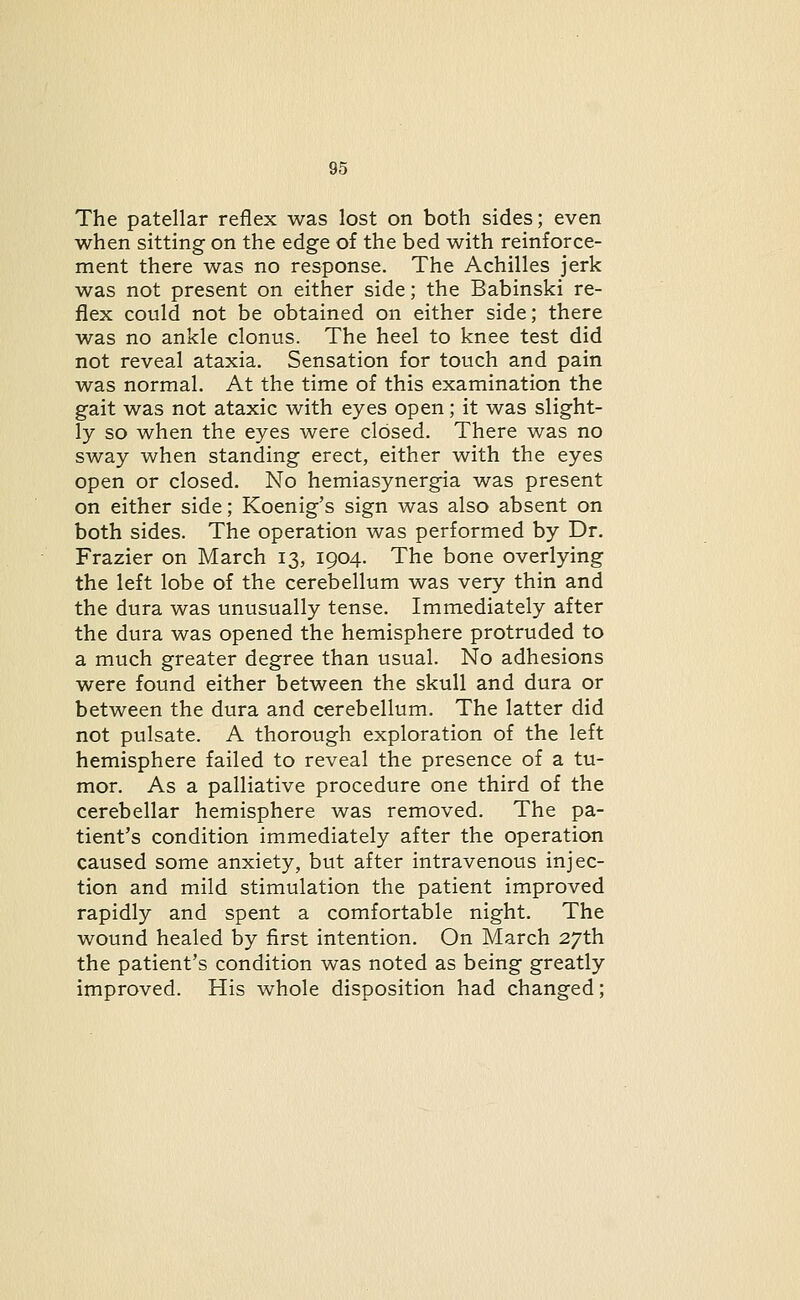 The patellar reflex was lost on both sides; even when sitting on the edge of the bed with reinforce- ment there was no response. The Achilles jerk was not present on either side; the Babinski re- flex could not be obtained on either side; there was no ankle clonus. The heel to knee test did not reveal ataxia. Sensation for touch and pain was normal. At the time of this examination the gait was not ataxic with eyes open; it was slight- ly so when the eyes were closed. There was no sway when standing erect, either with the eyes open or closed. No hemiasynergia was present on either side; Koenig's sign was also absent on both sides. The operation was performed by Dr. Frazier on March 13, 1904. The bone overlying the left lobe of the cerebellum was very thin and the dura was unusually tense. Immediately after the dura was opened the hemisphere protruded to a much greater degree than usual. No adhesions were found either between the skull and dura or between the dura and cerebellum. The latter did not pulsate. A thorough exploration of the left hemisphere failed to reveal the presence of a tu- mor. As a palliative procedure one third of the cerebellar hemisphere was removed. The pa- tient's condition immediately after the operation caused some anxiety, but after intravenous injec- tion and mild stimulation the patient improved rapidly and spent a comfortable night. The wound healed by first intention. On March 27th the patient's condition was noted as being greatly improved. His whole disposition had changed;