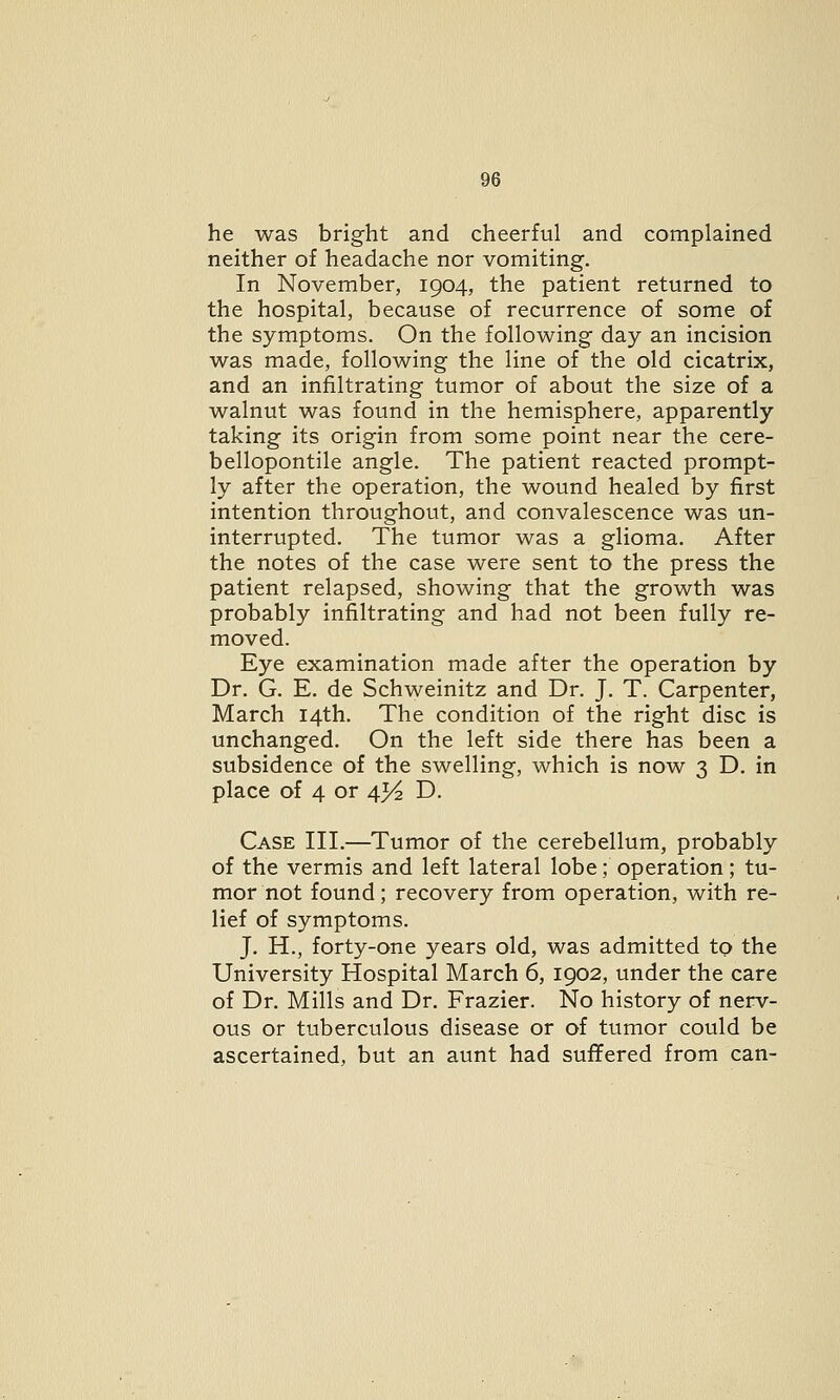 he was bright and cheerful and complained neither of headache nor vomiting. In November, 1904, the patient returned to the hospital, because of recurrence of some of the symptoms. On the following day an incision was made, following the line of the old cicatrix, and an infiltrating tumor of about the size of a walnut was found in the hemisphere, apparently taking its origin from some point near the cere- bellopontile angle. The patient reacted prompt- ly after the operation, the wound healed by first intention throughout, and convalescence was un- interrupted. The tumor was a glioma. After the notes of the case were sent to the press the patient relapsed, showing that the growth was probably infiltrating and had not been fully re- moved. Eye examination made after the operation by Dr. G. E. de Schweinitz and Dr. J. T. Carpenter, March 14th. The condition of the right disc is unchanged. On the left side there has been a subsidence of the swelling, which is now 3 D. in place of 4 or 43^ D. Case III.—Tumor of the cerebellum, probably of the vermis and left lateral lobe; operation; tu- mor not found; recovery from operation, with re- lief of symptoms. J. H., forty-one years old, was admitted to the University Hospital March 6, 1902, under the care of Dr. Mills and Dr. Frazier. No history of nerv- ous or tuberculous disease or of tumor could be ascertained, but an aunt had suffered from can-