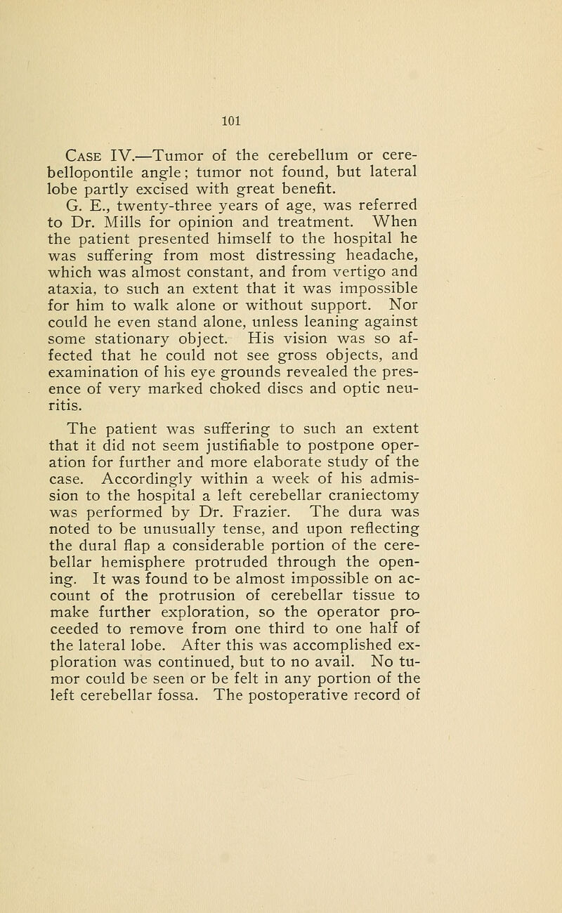 Case IV.—Tumor of the cerebellum or cere- bellopontile angle; tumor not found, but lateral lobe partly excised with great benefit. G. E., twenty-three years of age, was referred to Dr. Mills for opinion and treatment. When the patient presented himself to the hospital he was suffering from most distressing headache, which was almost constant, and from vertigo and ataxia, to such an extent that it was impossible for him to walk alone or without support. Nor could he even stand alone, unless leaning against some stationary object. His vision was so af- fected that he could not see gross objects, and examination of his eye grounds revealed the pres- ence of very marked choked discs and optic neu- ritis. The patient was suffering to such an extent that it did not seem justifiable to postpone oper- ation for further and more elaborate study of the case. Accordingly within a week of his admis- sion to the hospital a left cerebellar craniectomy was performed by Dr. Frazier. The dura was noted to be unusually tense, and upon reflecting the dural flap a considerable portion of the cere- bellar hemisphere protruded through the open- ing. It was found to be almost impossible on ac- count of the protrusion of cerebellar tissue to make further exploration, so the operator pro- ceeded to remove from one third to one half of the lateral lobe. After this was accomplished ex- ploration was continued, but to no avail. No tu- mor could be seen or be felt in any portion of the left cerebellar fossa. The postoperative record of
