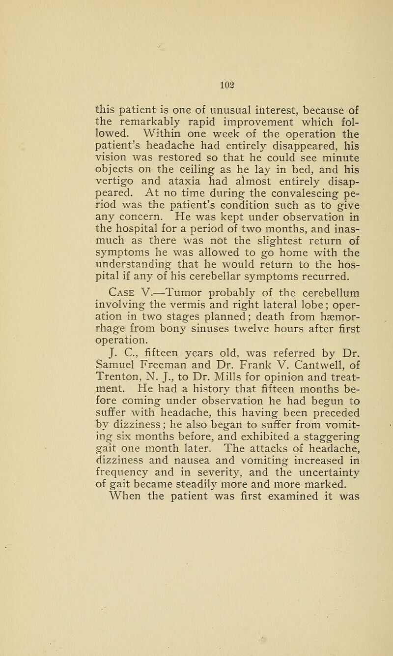 this patient is one of unusual interest, because of the remarkably rapid improvement which fol- lowed. Within one week of the operation the patient's headache had entirely disappeared, his vision was restored so that he could see minute objects on the ceiling as he lay in bed, and his vertigo and ataxia had almost entirely disap- peared. At no time during the convalescing pe- riod was the patient's condition such as to give any concern. He was kept under observation in the hospital for a period of two months, and inas- much as there was not the slightest return of symptoms he was allowed to go home with the understanding that he would return to the hos- pital if any of his cerebellar symptoms recurred. Case V.—Tumor probably of the cerebellum involving the vermis and right lateral lobe; oper- ation in two stages planned; death from haemor- rhage from bony sinuses twelve hours after first operation. J. C, fifteen years old, was referred by Dr. Samuel Freeman and Dr. Frank V. Cantwell, of Trenton, N. J., to Dr. Mills for opinion and treat- ment. He had a history that fifteen months be- fore coming under observation he had begun to suffer with headache, this having been preceded by dizziness; he also began to suffer from vomit- ing six months before, and exhibited a staggering gait one month later. The attacks of headache, dizziness and nausea and vomiting increased in frequency and in severity, and the uncertainty of gait became steadily more and more marked. When the patient was first examined it was