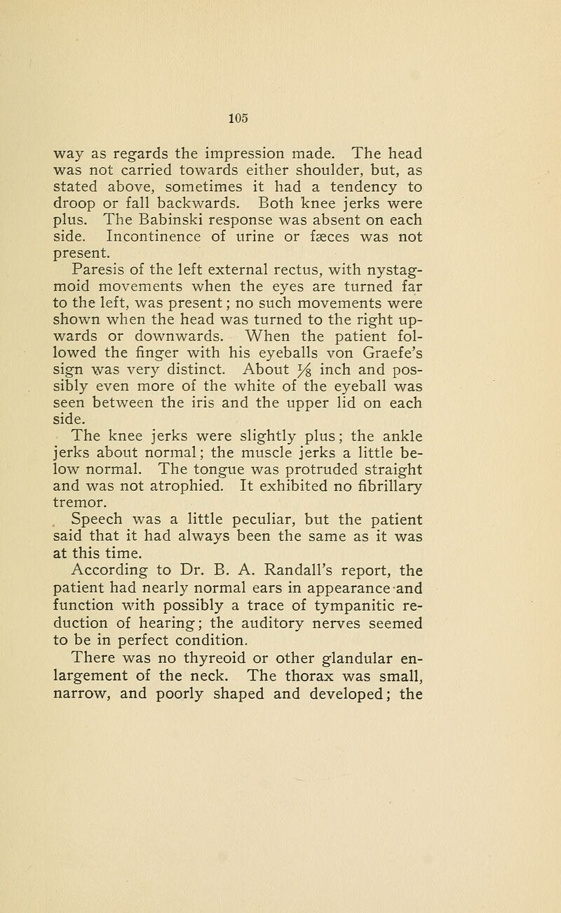 way as regards the impression made. The head was not carried towards either shoulder, but, as stated above, sometimes it had a tendency to droop or fall backwards. Both knee jerks were plus. The Babinski response was absent on each side. Incontinence of urine or faeces was not present. Paresis of the left external rectus, with nystag- moid movements when the eyes are turned far to the left, was present; no such movements were shown when the head was turned to the right up- wards or downwards. When the patient fol- lowed the finger with his eyeballs von Graefe's sign was very distinct. About }i inch and pos- sibly even more of the white of the eyeball was seen between the iris and the upper lid on each side. The knee jerks were slightly plus; the ankle jerks about normal; the muscle jerks a little be- low normal. The tongue was protruded straight and was not atrophied. It exhibited no fibrillary tremor. Speech was a little peculiar, but the patient said that it had always been the same as it was at this time. According to Dr. B. A. Randall's report, the patient had nearly normal ears in appearance-and function with possibly a trace of tympanitic re- duction of hearing; the auditory nerves seemed to be in perfect condition. There was no thyreoid or other glandular en- largement of the neck. The thorax was small, narrow, and poorly shaped and developed; the