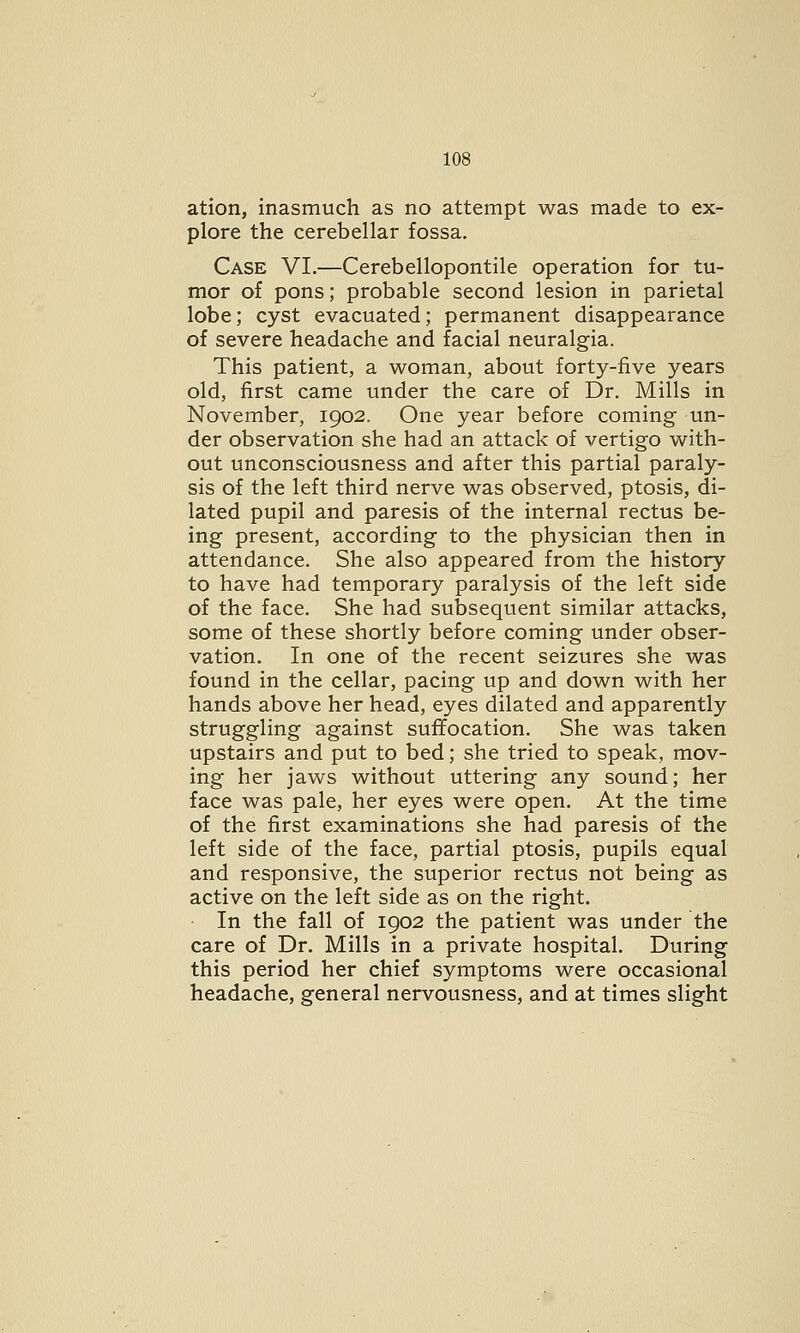 ation, inasmuch as no attempt was made to ex- plore the cerebellar fossa. Case VI.—Cerebellopontile operation for tu- mor of pons; probable second lesion in parietal lobe; cyst evacuated; permanent disappearance of severe headache and facial neuralgia. This patient, a woman, about forty-five years old, first came under the care of Dr. Mills in November, 1902. One year before coming un- der observation she had an attack of vertigo with- out unconsciousness and after this partial paraly- sis of the left third nerve was observed, ptosis, di- lated pupil and paresis of the internal rectus be- ing present, according to the physician then in attendance. She also appeared from the history to have had temporary paralysis of the left side of the face. She had subsequent similar attacks, some of these shortly before coming under obser- vation. In one of the recent seizures she was found in the cellar, pacing up and down with her hands above her head, eyes dilated and apparently struggling against suffocation. She was taken upstairs and put to bed; she tried to speak, mov- ing her jaws without uttering any sound; her face was pale, her eyes were open. At the time of the first examinations she had paresis of the left side of the face, partial ptosis, pupils equal and responsive, the superior rectus not being as active on the left side as on the right. In the fall of 1902 the patient was under the care of Dr. Mills in a private hospital. During this period her chief symptoms were occasional headache, general nervousness, and at times slight
