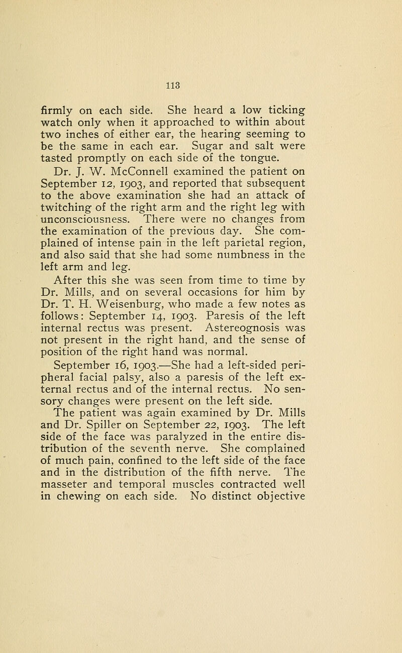 firmly on each side. She heard a low ticking watch only when it approached to within about two inches of either ear, the hearing seeming to be the same in each ear. Sugar and salt were tasted promptly on each side of the tongue. Dr. J. W. McConnell examined the patient on September 12, 1903, and reported that subsequent to the above examination she had an attack of twitching of the right arm and the right leg with unconsciousness. There were no changes from the examination of the previous day. She com- plained of intense pain in the left parietal region, and also said that she had some numbness in the left arm and leg. After this she was seen from time to time by Dr. Mills, and on several occasions for him by Dr. T. H. Weisenburg, who made a few notes as follows: September 14, 1903. Paresis of the left internal rectus was present. Astereognosis was not present in the right hand, and the sense of position of the right hand was normal. September 16, 1903.—She had a left-sided peri- pheral facial palsy, also a paresis of the left ex- ternal rectus and of the internal rectus. No sen- sory changes were present on the left side. The patient was again examined by Dr. Mills and Dr. Spiller on September 22, 1903. The left side of the face was paralyzed in the entire dis- tribution of the seventh nerve. She complained of much pain, confined to the left side of the face and in the distribution of the fifth nerve. The masseter and temporal muscles contracted well in chewing on each side. No distinct objective