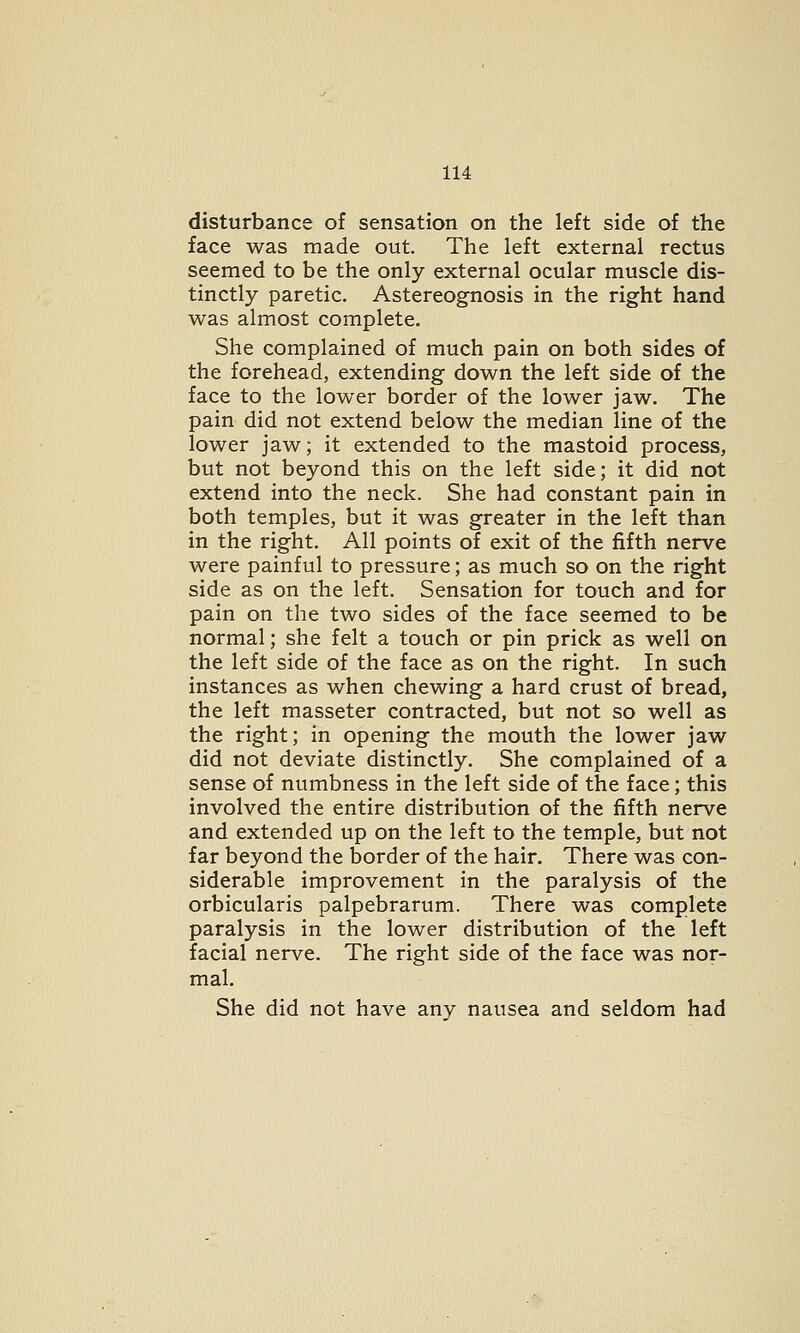 disturbance of sensation on the left side of the face was made out. The left external rectus seemed to be the only external ocular muscle dis- tinctly paretic. Astereognosis in the right hand was almost complete. She complained of much pain on both sides of the forehead, extending down the left side of the face to the lower border of the lower jaw. The pain did not extend below the median line of the lower jaw; it extended to the mastoid process, but not beyond this on the left side; it did not extend into the neck. She had constant pain in both temples, but it was greater in the left than in the right. All points of exit of the fifth nerve were painful to pressure; as much so on the right side as on the left. Sensation for touch and for pain on the two sides of the face seemed to be normal; she felt a touch or pin prick as well on the left side of the face as on the right. In such instances as when chewing a hard crust of bread, the left masseter contracted, but not so well as the right; in opening the mouth the lower jaw did not deviate distinctly. She complained of a sense of numbness in the left side of the face; this involved the entire distribution of the fifth nerve and extended up on the left to the temple, but not far beyond the border of the hair. There was con- siderable improvement in the paralysis of the orbicularis palpebrarum. There was complete paralysis in the lower distribution of the left facial nerve. The right side of the face was nor- mal. She did not have any nausea and seldom had