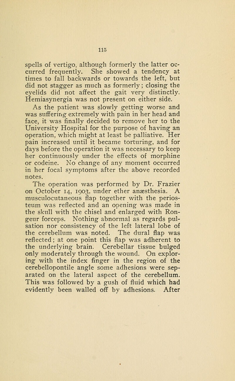 spells of vertigo, although formerly the latter oc- curred frequently. She showed a tendency at times to fall backwards or towards the left, but did not stagger as much as formerly; closing the eyelids did not affect the gait very distinctly. Hemiasynergia was not present on either side. As the patient was slowly getting worse and was suffering extremely with pain in her head and face, it was finally decided to remove her to the University Hospital for the purpose of having an operation, which might at least be palliative. Her pain increased until it became torturing, and for days before the operation it was necessary to keep her continuously under the effects of morphine or codeine. No change of any moment occurred in her focal symptoms after the above recorded notes. The operation was performed by Dr. Frazier on October 14, 1903, under ether anaesthesia. A musculocutaneous flap together with the perios- teum was reflected and an opening was made in the skull with the chisel and enlarged with Ron- geur forceps. Nothing abnormal as regards pul- sation nor consistency of the left lateral lobe of the cerebellum was noted. The dural flap was reflected; at one point this flap was adherent to the underlying brain. Cerebellar tissue bulged only moderately through the wound. On explor- ing with the index finger in the region of the cerebellopontile angle some adhesions were sep- arated on the lateral aspect of the cerebellum. This was followed by a gush of fluid which had evidently been walled off by adhesions. After