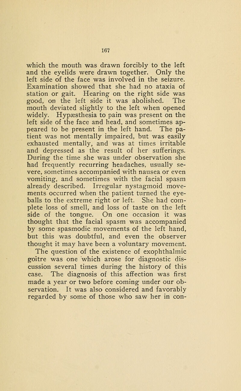which the mouth was drawn forcibly to the left and the eyelids were drawn together. Only the left side of the face was involved in the seizure. Examination showed that she had no ataxia of station or gait. Hearing on the right side was good, on the left side it was abolished. The mouth deviated slightly to the left when opened widely. Hypassthesia to pain was present on the left side of the face and head, and sometimes ap- peared to be present in the left hand. The pa- tient was not mentally impaired, but was easily exhausted mentally, and was at times irritable and depressed as the result of her sufferings. During the time she was under observation she had frequently recurring headaches, usually se- vere, sometimes accompanied with nausea or even vomiting, and sometimes with the facial spasm already described. Irregular nystagmoid move- ments occurred when the patient turned the eye- balls to the extreme right or left. She had com- plete loss of smell, and loss of taste on the left side of the tongue. On one occasion it was thought that the facial spasm was accompanied by some spasmodic movements of the left hand, but this was doubtful, and even the observer thought it may have been a voluntary movement. The question of the existence of exophthalmic goitre was one which arose for diagnostic dis- cussion several times during the history of this case. The diagnosis of this affection was first made a year or two before coming under our ob- servation. It was also considered and favorably regarded by some of those who saw her in con-